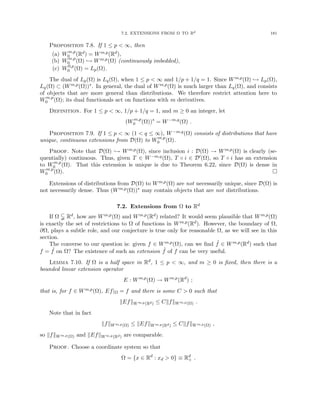 7.2. EXTENSIONS FROM Ω TO Rd 181
Proposition 7.8. If 1 ≤ p  ∞, then
(a) Wm,p
0 (Rd) = Wm,p(Rd),
(b) Wm,p
0 (Ω) ,→ Wm,p(Ω) (continuously imbedded),
(c) W0,p
0 (Ω) = Lp(Ω).
The dual of Lp(Ω) is Lq(Ω), when 1 ≤ p  ∞ and 1/p + 1/q = 1. Since Wm,p(Ω) ,→ Lp(Ω),
Lq(Ω) ⊂ (Wm,p(Ω))∗. In general, the dual of Wm,p(Ω) is much larger than Lq(Ω), and consists
of objects that are more general than distributions. We therefore restrict attention here to
Wm,p
0 (Ω); its dual functionals act on functions with m derivatives.
Definition. For 1 ≤ p  ∞, 1/p + 1/q = 1, and m ≥ 0 an integer, let
(Wm,p
0 (Ω))∗
= W−m,q
(Ω) .
Proposition 7.9. If 1 ≤ p  ∞ (1  q ≤ ∞), W−m,q(Ω) consists of distributions that have
unique, continuous extensions from D(Ω) to Wm,p
0 (Ω).
Proof. Note that D(Ω) ,→ Wm,p(Ω), since inclusion i : D(Ω) → Wm,p(Ω) is clearly (se-
quentially) continuous. Thus, given T ∈ W−m,q(Ω), T ◦ i ∈ D0(Ω), so T ◦ i has an extension
to Wm,p
0 (Ω). That this extension is unique is due to Theorem 6.22, since D(Ω) is dense in
Wm,p
0 (Ω). 
Extensions of distributions from D(Ω) to Wm,p(Ω) are not necessarily unique, since D(Ω) is
not necessarily dense. Thus (Wm,p(Ω))∗ may contain objects that are not distributions.
7.2. Extensions from Ω to Rd
If Ω $ Rd, how are Wm,p(Ω) and Wm,p(Rd) related? It would seem plausible that Wm,p(Ω)
is exactly the set of restrictions to Ω of functions in Wm,p(Rd). However, the boundary of Ω,
∂Ω, plays a subtle role, and our conjecture is true only for reasonable Ω, as we will see in this
section.
The converse to our question is: given f ∈ Wm,p(Ω), can we find ˜
f ∈ Wm,p(Rd) such that
f = ˜
f on Ω? The existence of such an extension ˜
f of f can be very useful.
Lemma 7.10. If Ω is a half space in Rd, 1 ≤ p  ∞, and m ≥ 0 is fixed, then there is a
bounded linear extension operator
E : Wm,p
(Ω) → Wm,p
(Rd
) ;
that is, for f ∈ Wm,p(Ω), Ef|Ω = f and there is some C  0 such that
kEfkWm,p(Rd) ≤ CkfkWm,p(Ω) .
Note that in fact
kfkWm,p(Ω) ≤ kEfkWm,p(Rd) ≤ CkfkWm,p(Ω) ,
so kfkWm,p(Ω) and kEfkWm,p(Rd) are comparable.
Proof. Choose a coordinate system so that
Ω = {x ∈ Rd
: xd  0} ≡ Rd
+ .
 