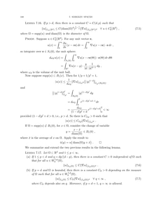 188 7. SOBOLEV SPACES
Lemma 7.16. If p  d, then there is a constant C = C(d, p) such that
kukL∞(Rd) ≤ C(diam(Ω)d
)
1
d
− 1
p k∇uk(Lp(Rd))d ∀ u ∈ C1
0 (Rd
) , (7.5)
where Ω = supp(u) and diam(Ω) is the diameter of Ω.
Proof. Suppose u ∈ C1
0 (Rd). For any unit vector e,
u(x) =
Z ∞
0
∂u
∂e
(x − re) dr =
Z ∞
0
∇u(x − re) · e dr ,
so integrate over e ∈ S1(0), the unit sphere:
dωd u(x) =
Z
S1(0)
Z ∞
0
∇u(x − re(Θ)) · e(Θ) dr dΘ
=
Z
Rd
∇u(x − y) ·
y
|y|
1
|y|d−1
dy ,
where ωd is the volume of the unit ball.
Now suppose supp(u) ⊂ B1(x). Then for 1/p + 1/p0 = 1,
|u(x)| ≤
1
dωd
k∇uk(Lp)d |y|1−d
Lp0 (B2(0))
and
|y|1−d p0
Lp0
=
Z
B2(0)
|y|(1−d)p0
dy
= dωd
Z 2
0
r(1−d)p0+d−1
dr
=
dωd
(1 − d)p0 + d
r(1−d)p0+d
2
0
 ∞
provided (1 − d)p0 + d  0, i.e., p  d. So there is Cd,p  0 such that
|u(x)| ≤ Cd,pk∇uk(Lp)d .
If Ω = supp(u) 6⊂ B1(0), for x ∈ Ω, consider the change of variable
y =
x − x̄
diam(Ω)
∈ B1(0) ,
where x̄ is the average of x on Ω. Apply the result to
ũ(y) = u diam(Ω)y + x̄

. 
We summarize and extend the two previous results in the following lemma.
Lemma 7.17. Let Ω ⊂ Rd and 1 ≤ p  ∞.
(a) If 1 ≤ p  d and q = dp/(d − p), then there is a constant C  0 independent of Ω such
that for all u ∈ W1,p
0 (Ω),
kukLq(Ω) ≤ Ck∇uk(Lp(Ω))d . (7.6)
(b) If p = d and Ω is bounded, then there is a constant CΩ  0 depending on the measure
of Ω such that for all u ∈ W1,d
0 (Ω),
kukLq(Ω) ≤ CΩk∇uk(Ld(Ω))d ∀ q  ∞ , (7.7)
where CΩ depends also on q. Moreover, if p = d = 1, q = ∞ is allowed.
 