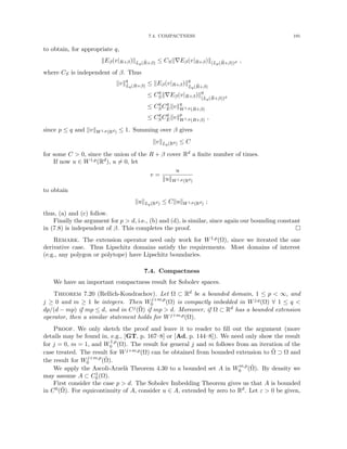 7.4. COMPACTNESS 191
to obtain, for appropriate q,
kEβ(v|R+β)kLq(R̃+β) ≤ CSk∇Eβ(v|R+β)k(Lp(R̃+β))d ,
where CS is independent of β. Thus
kvkq
Lq(R+β) ≤ kEβ(v|R+β)kq
Lq(R̃+β)
≤ Cq
Sk∇Eβ(v|R+β)kq
(Lq(R̃+β))d
≤ Cq
SCq
Ekvkq
W1,p(R+β)
≤ Cq
SCq
Ekvkp
W1,p(R+β)
,
since p ≤ q and kvkW1,p(Rd) ≤ 1. Summing over β gives
kvkLq(Rd) ≤ C
for some C  0, since the union of the R + β cover Rd a finite number of times.
If now u ∈ W1,p(Rd), u 6= 0, let
v =
u
kukW1,p(Rd)
to obtain
kukLq(Rd) ≤ CkukW1,p(Rd) ;
thus, (a) and (c) follow.
Finally the argument for p  d, i.e., (b) and (d), is similar, since again our bounding constant
in (7.8) is independent of β. This completes the proof. 
Remark. The extension operator need only work for W1,p(Ω), since we iterated the one
derivative case. Thus Lipschitz domains satisfy the requirements. Most domains of interest
(e.g., any polygon or polytope) have Lipschitz boundaries.
7.4. Compactness
We have an important compactness result for Sobolev spaces.
Theorem 7.20 (Rellich-Kondrachov). Let Ω ⊂ Rd be a bounded domain, 1 ≤ p  ∞, and
j ≥ 0 and m ≥ 1 be integers. Then Wj+m,p
0 (Ω) is compactly imbedded in Wj,q(Ω) ∀ 1 ≤ q 
dp/(d − mp) if mp ≤ d, and in Cj(Ω̄) if mp  d. Moreover, if Ω ⊂ Rd has a bounded extension
operator, then a similar statement holds for Wj+m,p(Ω).
Proof. We only sketch the proof and leave it to reader to fill out the argument (more
details may be found in, e.g., [GT, p. 167–8] or [Ad, p. 144–8]). We need only show the result
for j = 0, m = 1, and W1,p
0 (Ω). The result for general j and m follows from an iteration of the
case treated. The result for Wj+m,p(Ω) can be obtained from bounded extension to Ω̃ ⊃ Ω and
the result for Wj+m,p
0 (Ω̃).
We apply the Ascoli-Arzelà Theorem 4.30 to a bounded set A in Wm,p
0 (Ω̃). By density we
may assume A ⊂ C1
0 (Ω).
First consider the case p  d. The Sobolev Imbedding Theorem gives us that A is bounded
in C0(Ω̄). For equicontinuity of A, consider u ∈ A, extended by zero to Rd. Let ε  0 be given,
 