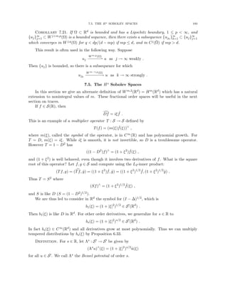 7.5. THE Hs SOBOLEV SPACES 193
Corollary 7.21. If Ω ⊂ Rd is bounded and has a Lipschitz boundary, 1 ≤ p  ∞, and
{uj}∞
j=1 ⊂ Wj+m,p(Ω) is a bounded sequence, then there exists a subsequence {ujk
}∞
k=1 ⊂ {uj}∞
j=1
which converges in Wj,q(Ω) for q  dp/(d − mp) if mp ≤ d, and in Cj(Ω̄) if mp  d.
This result is often used in the following way. Suppose
uj
Wm,p(Ω)
−−
−
−
−* u as j → ∞ weakly .
Then {uj} is bounded, so there is a subsequence for which
ujk
Wm−1,p(Ω)
−
−
−
−
−
−
−
→ u as k → ∞ strongly .
7.5. The Hs Sobolev Spaces
In this section we give an alternate definition of Wm,2(Rd) = Hm(Rd) which has a natural
extension to nonintegral values of m. These fractional order spaces will be useful in the next
section on traces.
If f ∈ S(R), then
d
Df = iξ ˆ
f .
This is an example of a multiplier operator T : S → S defined by
T(f) = (m(ξ) ˆ
f(ξ))∨
,
where m(ξ), called the symbol of the operator, is in C∞(R) and has polynomial growth. For
T = D, m(ξ) = iξ. While iξ is smooth, it is not invertible, so D is a troublesome operator.
However T = 1 − D2 has
((1 − D2
)f)∧
= (1 + ξ2
) ˆ
f(ξ) ,
and (1 + ξ2) is well behaved, even though it involves two derivatives of f. What is the square
root of this operator? Let f, g ∈ S and compute using the L2-inner product:
(Tf, g) = ( c
Tf, ĝ) = ((1 + ξ2
) ˆ
f, ĝ) = ((1 + ξ2
)1/2 ˆ
f, (1 + ξ2
)1/2
ĝ) .
Thus T = S2 where
(Sf)∧
= (1 + ξ2
)1/2 ˆ
f(ξ) ,
and S is like D (S = (1 − D2)1/2).
We are thus led to consider in Rd the symbol for (I − ∆)1/2, which is
b1(ξ) = (1 + |ξ|2
)1/2
∈ S0
(Rd
) .
Then b1(ξ) is like D in Rd. For other order derivatives, we generalize for s ∈ R to
bs(ξ) = (1 + |ξ|2
)s/2
∈ S0
(Rd
) .
In fact bs(ξ) ∈ C∞(Rd) and all derivatives grow at most polynomially. Thus we can multiply
tempered distributions by bs(ξ) by Proposition 6.33.
Definition. For s ∈ R, let Λs : S0 → S0 be given by
(Λs
u)∧
(ξ) = (1 + |ξ|2
)s/2
û(ξ)
for all u ∈ S0. We call Λs the Bessel potential of order s.
 