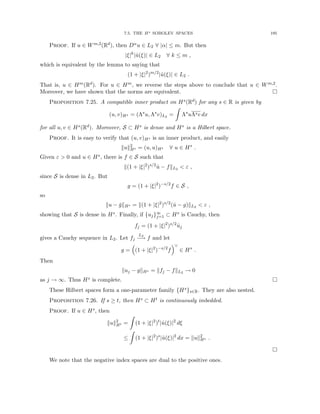 7.5. THE Hs SOBOLEV SPACES 195
Proof. If u ∈ Wm,2(Rd), then Dαu ∈ L2 ∀ |α| ≤ m. But then
|ξ|k
|û(ξ)| ∈ L2 ∀ k ≤ m ,
which is equivalent by the lemma to saying that
(1 + |ξ|2
)m/2
|û(ξ)| ∈ L2 .
That is, u ∈ Hm(Rd). For u ∈ Hm, we reverse the steps above to conclude that u ∈ Wm,2.
Moreover, we have shown that the norms are equivalent. 
Proposition 7.25. A compatible inner product on Hs(Rd) for any s ∈ R is given by
(u, v)Hs = (Λs
u, Λs
v)L2 =
Z
Λs
uΛsv dx
for all u, v ∈ Hs(Rd). Moreover, S ⊂ Hs is dense and Hs is a Hilbert space.
Proof. It is easy to verify that (u, v)Hs is an inner product, and easily
kuk2
Hs = (u, u)Hs ∀ u ∈ Hs
.
Given ε  0 and u ∈ Hs, there is f ∈ S such that
k(1 + |ξ|2
)s/2
û − fkL2  ε ,
since S is dense in L2. But
g = (1 + |ξ|2
)−s/2
f ∈ S ,
so
ku − ǧkHs = k(1 + |ξ|2
)s/2
(û − g)kL2  ε ,
showing that S is dense in Hs. Finally, if {uj}∞
j=1 ⊂ Hs is Cauchy, then
fj = (1 + |ξ|2
)s/2
ûj
gives a Cauchy sequence in L2. Let fj
L2
−
→ f and let
g =

(1 + |ξ|2
)−s/2
f
∨
∈ Hs
.
Then
kuj − gkHs = kfj − fkL2 → 0
as j → ∞. Thus Hs is complete. 
These Hilbert spaces form a one-parameter family {Hs}s∈R. They are also nested.
Proposition 7.26. If s ≥ t, then Hs ⊂ Ht is continuously imbedded.
Proof. If u ∈ Hs, then
kuk2
Ht =
Z
(1 + |ξ|2
)t
|û(ξ)|2
dξ
≤
Z
(1 + |ξ|2
)s
|û(ξ)|2
dx = kuk2
Hs .

We note that the negative index spaces are dual to the positive ones.
 