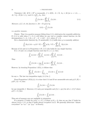20 1. PRELIMINARIES
Theorem 1.38. If Ω ⊂ Rd is measurable, f ∈ L(Ω), A ⊂ Ω, An ∈ M for n = 1, 2, . . . ,
Ai ∩ Aj = ∅ for i 6= j, and A =
S∞
n=1 An, then
Z
A
f(x) dx =
∞
X
n=1
Z
An
f(x) dx . (1.1)
Moreover, if f ≥ 0, the function λ : M → R given by
λ(A) =
Z
A
f(x) dx
is a positive measure.
Proof. That λ is a positive measure follows from (1.1), which gives the countable additivity.
If (1.1) is valid when f ≥ 0, it will follow for any real or complex valued function via the
decomposition f = f1 + if2 = f+
1 − f−
1 + i(f+
2 − f−
2 ), where f±
i ≥ 0.
For a characteristic function XE, E measurable, (1.1) holds since µ is countably additive:
Z
A
XE(x) dx = µ(A ∩ E) =
∞
X
n=1
µ(An ∩ E) =
∞
X
n=1
Z
An
XE(x) dx .
Because of (d) and (e) in Proposition 1.37, (1.1) also holds for any simple function.
If f ≥ 0 and s is a simple function such that 0 ≤ s ≤ f, then
Z
A
s(x) dx =
∞
X
n=1
Z
An
s(x) dx ≤
∞
X
n=1
Z
An
f(x) dx .
Thus
Z
A
f(x) dx = sup
s≤f
Z
A
s(x) dx ≤
∞
X
n=1
Z
An
f(x) dx .
However, by iterating Proposition 1.37(i), it follows that
n
X
k=1
Z
Ak
f(x) dx =
Z
Sn
k=1 Ak
f(x) dx ≤
Z
A
f(x) dx
for any n. The last two inequalities imply (1.1) for f. 
From Proposition 1.37(h),(i), it is clear that if A and B are measurable sets and µ(A  B) =
µ(B  A) = 0, then
Z
A
f(x) dx =
Z
B
f(x) dx
for any integrable f. Moreover, if f and g are integrable and f(x) = g(x) for all x ∈ AC where
µ(C) = 0, then
Z
A
f(x) dx =
Z
A
g(x) dx .
Thus sets of measure zero are negligible in integration.
If a property P holds for every x ∈ E  A where µ(A) = 0, then we say that P holds for
almost every x ∈ E, or that P holds almost everywhere on E. We generally abbreviate “almost
everywhere” as “a.e.” (or “p.p.” in French).
 