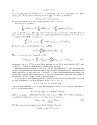 200 7. SOBOLEV SPACES
so uk ∈ H1
0 (B1(0)). We restrict u to ∂Ω by restricting uk to S ≡ B1(0) ∩ {xd = 0}. Since
supp(uk) ⊂⊂ B1(0), we can extend by zero and apply Theorem 7.31 to obtain
kukkH1/2(S) ≤ C1kukkH1(B1(0)) .
We need to combine the uk and change variables back to Ω and ∂Ω.
Summing on k, we obtain
M
X
k=1
kukk2
H1/2(S)
≤ C1
M
X
k=1
kukk2
H1(B1(0)) ≤ C2
M
X
k=1
k(φku) ◦ ψ−1
jk
k2
H1(Rd
+)
,
using the bound on E. The final norm merely involves L2 norms of (weak) derivatives of
(φku) ◦ ψ−1. The Leibniz rule, Chain rule, and change of variables imply that each such norm
is bounded by the H1(Ω) norm of u, so
M
X
k=1
kukk2
H1/2(S)
≤ C2
M
X
k=1
k(φku) ◦ ψ−1
jk
k2
H1(Rd
+)
≤ C3kuk2
H1(Ω) .
Let the trace of u, γ0u, be defined for a.e. x ∈ ∂Ω by
γ0u(x) =
M
X
k=1

E(φku) ◦ ψ−1
jk

ψjk
(x)

.
Then we clearly have after change of variable
kγ0uk2
L2(∂Ω) ≤ C4
M
X
k=1
kukk2
L2(S) ≤ C5
M
X
k=1
kukk2
H1/2(S)
≤ C6kuk2
H1(Ω) . (7.9)
In summary, for u ∈ H1(Ω), we can define its trace γ0u on ∂Ω as a function in L2(∂Ω), and
γ0 : H1(Ω) → L2(∂Ω) is a well defined, bounded linear operator.
The above computations carry over to u ∈ Hs(Ω) for nonintegral s  1/2, as can be seen
by using the equivalent norms of the next section. Since we do not prove that those norms are
indeed equivalent, we have restricted to integral s = 1 here (and used the ordinary chain rule
rather than requiring some generalization to fractional derivatives). What we have proven is
sufficient for the next chapter, where we will use integral s.
While L2(∂Ω) is well defined (given the Lebesgue measure on the manifold ∂Ω), we do not
yet have a definition of the Sobolev spaces on ∂Ω. For s  1/2, let
Z = {u ∈ Hs
(Ω) : γ0u = 0 on ∂Ω} ;
this set is well defined by (7.9) (at least we have proven this for s ≥ 1), and is in fact closed in
Hs(Ω). We therefore define
Hs−1/2
(∂Ω) = {γ0u : u ∈ Hs
(Ω)} ⊂ L2(∂Ω) ,
which is isomorphic to Hs(Ω)/Z, which is a Hilbert space. While Hs−1/2(∂Ω) ⊂ L2(∂Ω), we
expect that such functions are in fact smoother. A norm is given by
kukHs−1/2(∂Ω) = inf
ũ∈Hs(Ω)
γ0ũ=u
kũkHs(Ω) . (7.10)
Note that this construction gives immediately the trace theorem
kγ0ukHs−1/2(∂Ω) ≤ CkukHs(Ω) ,
 