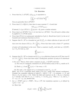 204 7. SOBOLEV SPACES
7.8. Exercises
1. Prove that for f ∈ H1(Rd), kfkH1(Rd) is equivalent to
 Z
Rd
(1 + |ξ|2
)| ˆ
f(ξ)|2
dξ
1/2
.
Can you generalize this to Hk(Rd)?
2. Prove that if f ∈ H1
0 (0, 1), then there is some constant C  0 such that
kfkL2(0,1) ≤ Ckf0
kL2(0,1) .
If instead f ∈ {g ∈ H1(0, 1) :
R 1
0 g(x) dx = 0}, prove a similar estimate.
3. Prove that δ0 6∈ (H1(Rd))∗ for d ≥ 2, but that δ0 ∈ (H1(R))∗. You will need to define what
δ0 applied to f ∈ H1(R) means.
4. Prove that H1(0, 1) is continuously imbedded in CB(0, 1). Recall that CB(0, 1) is the set of
bounded and continuous functions on (0, 1).
5. Suppose that Ω ⊂ Rd is a bounded set and {Uj}N
j=1 is a finite collection of open sets in Rd
that cover the closure of Ω (i.e., Ω̄ ⊂
N
[
j=1
Uj). Prove that there exists a finite C∞ partition
of unity in Ω subordinate to the cover. That is, construct {φk}M
k=1 such that φk ∈ C∞
0 (Rd),
φk ⊂ Ujk
for some jk, and
M
X
k=1
φk(x) = 1 .
6. Suppose that Ω ⊂ Rd is a domain and {Uα}α∈I is a collection of open sets in Rd that cover Ω
(i.e., Ω ⊂
[
α∈I
Uα). Prove that there exists a locally finite partition of unity in Ω subordinate
to the cover. That is, there exists a sequence {ψj}∞
j=1 ⊂ C∞
0 (Rd) such that
(i) For every K compactly contained in Ω, all but finitely many of the ψj vanish on K.
(ii) Each ψj ≥ 0 and
∞
X
j=1
ψj(x) = 1 for every x ∈ Ω.
(iii) For each j, the support of ψj is contained in some Uαj , αj ∈ I.
Hints: Let S be a countable dense subset of Ω (e.g., points with rational coordinates).
Consider the countable collection of balls B = {Br(x) ⊂ Rd : r is rational, x ∈ S, and
Br(x) ⊂ Uα for some α ∈ I}. Order the balls and construct on Bj = Brj (xj) a function
φj ∈ C∞
0 (Bj) such that 0 ≤ φj ≤ 1 and φj = 1 on Brj/2(xj). Then ψ1 = φ1 and ψj =
(1 − φ1)...(1 − φj−1)φj should work.
7. Let u ∈ D0(Rd) and φ ∈ D(Rd). For y ∈ Rd, the translation operator τy is defined by
τyφ(x) = φ(x − y).
(a) Show that
u(τyφ) − u(φ) =
Z 1
0
d
X
j=1
yj
∂u
∂xj
(τtyφ) dt.
 