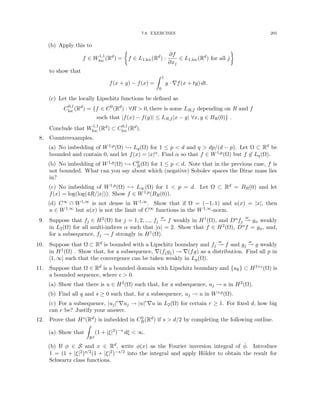 7.8. EXERCISES 205
(b) Apply this to
f ∈ W1,1
loc (Rd
) =

f ∈ L1,loc(Rd
) :
∂f
∂xj
∈ L1,loc(Rd
) for all j

to show that
f(x + y) − f(x) =
Z 1
0
y · ∇f(x + ty) dt.
(c) Let the locally Lipschitz functions be defined as
C0,1
loc (Rd
) = {f ∈ C0
(Rd
) : ∀R  0, there is some LR,f depending on R and f
such that |f(x) − f(y)| ≤ LR,f |x − y| ∀x, y ∈ BR(0)} .
Conclude that W1,1
loc (Rd) ⊂ C0,1
loc (Rd).
8. Counterexamples.
(a) No imbedding of W1,p(Ω) ,→ Lq(Ω) for 1 ≤ p  d and q  dp/(d − p). Let Ω ⊂ Rd be
bounded and contain 0, and let f(x) = |x|α. Find α so that f ∈ W1,p(Ω) but f 6∈ Lq(Ω).
(b) No imbedding of W1,p(Ω) ,→ C0
B(Ω) for 1 ≤ p  d. Note that in the previous case, f is
not bounded. What can you say about which (negative) Sobolev spaces the Dirac mass lies
in?
(c) No imbedding of W1,p(Ω) ,→ L∞(Ω) for 1  p = d. Let Ω ⊂ Rd = BR(0) and let
f(x) = log(log(4R/|x|)). Show f ∈ W1,p(BR(0)).
(d) C∞ ∩ W1,∞ is not dense in W1,∞. Show that if Ω = (−1, 1) and u(x) = |x|, then
u ∈ W1,∞ but u(x) is not the limit of C∞ functions in the W1,∞-norm.
9. Suppose that fj ∈ H2(Ω) for j = 1, 2, ..., fj
w
* f weakly in H1(Ω), and Dαfj
w
* gα weakly
in L2(Ω) for all multi-indices α such that |α| = 2. Show that f ∈ H2(Ω), Dαf = gα, and,
for a subsequence, fj → f strongly in H1(Ω).
10. Suppose that Ω ⊂ Rd is bounded with a Lipschitz boundary and fj
w
* f and gj
w
* g weakly
in H1(Ω) . Show that, for a subsequence, ∇(fjgj) → ∇(fg) as a distribution. Find all p in
[1, ∞] such that the convergence can be taken weakly in Lp(Ω).
11. Suppose that Ω ∈ Rd is a bounded domain with Lipschitz boundary and {uk} ⊂ H2+(Ω) is
a bounded sequence, where   0.
(a) Show that there is u ∈ H2(Ω) such that, for a subsequence, uj → u in H2(Ω).
(b) Find all q and s ≥ 0 such that, for a subsequence, uj → u in Ws,q(Ω).
(c) For a subsequence, |uj|r∇uj → |u|r∇u in L2(Ω) for certain r ≥ 1. For fixed d, how big
can r be? Justify your answer.
12. Prove that Hs(Rd) is imbedded in C0
B(Rd) if s  d/2 by completing the following outline.
(a) Show that
Z
Rd
(1 + |ξ|2
)−s
dξ  ∞.
(b) If φ ∈ S and x ∈ Rd, write φ(x) as the Fourier inversion integral of φ̂. Introduce
1 = (1 + |ξ|2)s/2(1 + |ξ|2)−s/2 into the integral and apply Hölder to obtain the result for
Schwartz class functions.
 