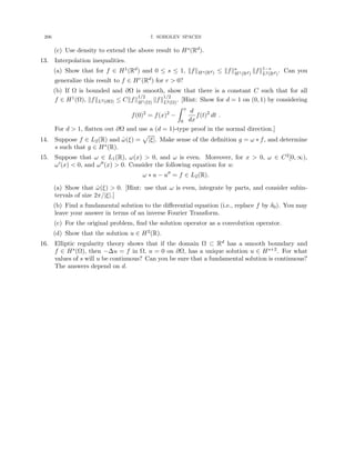 206 7. SOBOLEV SPACES
(c) Use density to extend the above result to Hs(Rd).
13. Interpolation inequalities.
(a) Show that for f ∈ H1(Rd) and 0 ≤ s ≤ 1, kfkHs(Rd) ≤ kfks
H1(Rd)
kfk1−s
L2(Rd)
. Can you
generalize this result to f ∈ Hr(Rd) for r  0?
(b) If Ω is bounded and ∂Ω is smooth, show that there is a constant C such that for all
f ∈ H1(Ω), kfkL2(∂Ω) ≤ Ckfk
1/2
H1(Ω)
kfk
1/2
L2(Ω)
. [Hint: Show for d = 1 on (0, 1) by considering
f(0)2
= f(x)2
−
Z x
0
d
dx
f(t)2
dt .
For d  1, flatten out ∂Ω and use a (d = 1)-type proof in the normal direction.]
14. Suppose f ∈ L2(R) and ω̂(ξ) =
p
|ξ|. Make sense of the definition g = ω ∗ f, and determine
s such that g ∈ Hs(R).
15. Suppose that ω ∈ L1(R), ω(x)  0, and ω is even. Moreover, for x  0, ω ∈ C2[0, ∞),
ω0(x)  0, and ω00(x)  0. Consider the following equation for u:
ω ∗ u − u00
= f ∈ L2(R).
(a) Show that ω̂(ξ)  0. [Hint: use that ω is even, integrate by parts, and consider subin-
tervals of size 2π/|ξ|.]
(b) Find a fundamental solution to the differential equation (i.e., replace f by δ0). You may
leave your answer in terms of an inverse Fourier Transform.
(c) For the original problem, find the solution operator as a convolution operator.
(d) Show that the solution u ∈ H2(R).
16. Elliptic regularity theory shows that if the domain Ω ⊂ Rd has a smooth boundary and
f ∈ Hs(Ω), then −∆u = f in Ω, u = 0 on ∂Ω, has a unique solution u ∈ Hs+2. For what
values of s will u be continuous? Can you be sure that a fundamental solution is continuous?
The answers depend on d.
 