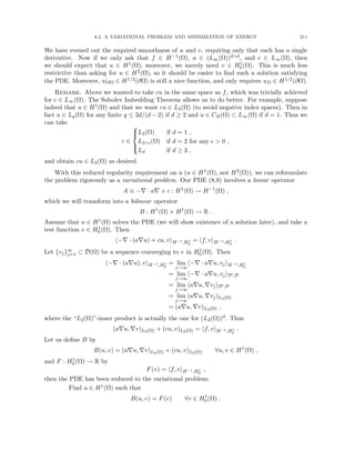 8.2. A VARIATIONAL PROBLEM AND MINIMIZATION OF ENERGY 211
We have evened out the required smoothness of u and v, requiring only that each has a single
derivative. Now if we only ask that f ∈ H−1(Ω), a ∈ (L∞(Ω))d×d, and c ∈ L∞(Ω), then
we should expect that u ∈ H1(Ω); moreover, we merely need v ∈ H1
0 (Ω). This is much less
restrictive than asking for u ∈ H2(Ω), so it should be easier to find such a solution satisfying
the PDE. Moreover, u|∂Ω ∈ H1/2(∂Ω) is still a nice function, and only requires uD ∈ H1/2(∂Ω).
Remark. Above we wanted to take cu in the same space as f, which was trivially achieved
for c ∈ L∞(Ω). The Sobolev Imbedding Theorem allows us to do better. For example, suppose
indeed that u ∈ H1(Ω) and that we want cu ∈ L2(Ω) (to avoid negative index spaces). Then in
fact u ∈ Lq(Ω) for any finite q ≤ 2d/(d − 2) if d ≥ 2 and u ∈ CB(Ω) ⊂ L∞(Ω) if d = 1. Thus we
can take
c ∈





L2(Ω) if d = 1 ,
L2+(Ω) if d = 2 for any   0 ,
Ld if d ≥ 3 ,
and obtain cu ∈ L2(Ω) as desired.
With this reduced regularity requirement on u (u ∈ H1(Ω), not H2(Ω)), we can reformulate
the problem rigorously as a variational problem. Our PDE (8.9) involves a linear operator
A ≡ −∇ · a∇ + c : H1
(Ω) → H−1
(Ω) ,
which we will transform into a bilinear operator
B : H1
(Ω) × H1
(Ω) → R .
Assume that u ∈ H1(Ω) solves the PDE (we will show existence of a solution later), and take a
test function v ∈ H1
0 (Ω). Then
h−∇ · (a∇u) + cu, viH−1,H1
0
= hf, viH−1,H1
0
.
Let {vj}∞
j=1 ⊂ D(Ω) be a sequence converging to v in H1
0 (Ω). Then
h−∇ · (a∇u), viH−1,H1
0
= lim
j→∞
h−∇ · a∇u, vjiH−1,H1
0
= lim
j→∞
h−∇ · a∇u, vjiD0,D
= lim
j→∞
ha∇u, ∇vjiD0,D
= lim
j→∞
(a∇u, ∇vj)L2(Ω)
= (a∇u, ∇v)L2(Ω) ,
where the “L2(Ω)”-inner product is actually the one for (L2(Ω))d. Thus
(a∇u, ∇v)L2(Ω) + (cu, v)L2(Ω) = hf, viH−1,H1
0
.
Let us define B by
B(u, v) = (a∇u, ∇v)L2(Ω) + (cu, v)L2(Ω) ∀u, v ∈ H1
(Ω) ,
and F : H1
0 (Ω) → R by
F(v) = hf, viH−1,H1
0
,
then the PDE has been reduced to the variational problem:
Find u ∈ H1(Ω) such that
B(u, v) = F(v) ∀v ∈ H1
0 (Ω) .
 