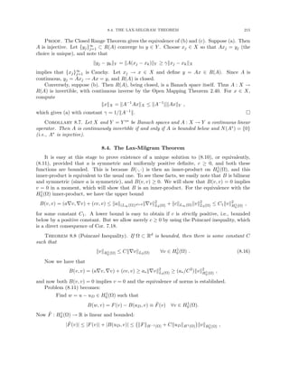 8.4. THE LAX-MILGRAM THEOREM 215
Proof. The Closed Range Theorem gives the equivalence of (b) and (c). Suppose (a). Then
A is injective. Let {yj}∞
j=1 ⊂ R(A) converge to y ∈ Y . Choose xj ∈ X so that Axj = yj (the
choice is unique), and note that
kyj − ykkY = kA(xj − xk)kY ≥ γkxj − xkkX
implies that {xj}∞
j=1 is Cauchy. Let xj → x ∈ X and define y = Ax ∈ R(A). Since A is
continuous, yj = Axj → Ax = y, and R(A) is closed.
Conversely, suppose (b). Then R(A), being closed, is a Banach space itself. Thus A : X →
R(A) is invertible, with continuous inverse by the Open Mapping Theorem 2.40. For x ∈ X,
compute
kxkX = kA−1
AxkX ≤ kA−1
kkAxkY ,
which gives (a) with constant γ = 1/kA−1k. 
Corollary 8.7. Let X and Y = Y ∗∗ be Banach spaces and A : X → Y a continuous linear
operator. Then A is continuously invertible if and only if A is bounded below and N(A∗) = {0}
(i.e., A∗ is injective).
8.4. The Lax-Milgram Theorem
It is easy at this stage to prove existence of a unique solution to (8.10), or equivalently,
(8.11), provided that a is symmetric and uniformly positive definite, c ≥ 0, and both these
functions are bounded. This is because B(·, ·) is then an inner-product on H1
0 (Ω), and this
inner-product is equivalent to the usual one. To see these facts, we easily note that B is bilinear
and symmetric (since a is symmetric), and B(v, v) ≥ 0. We will show that B(v, v) = 0 implies
v = 0 in a moment, which will show that B is an inner-product. For the equivalence with the
H1
0 (Ω) inner-product, we have the upper bound
B(v, v) = (a∇v, ∇v) + (cv, v) ≤ kak(L∞(Ω))d×d k∇vk2
L2(Ω) + kckL∞(Ω)kvk2
L2(Ω) ≤ C1kvk2
H1
0 (Ω) ,
for some constant C1. A lower bound is easy to obtain if c is strictly positive, i.e., bounded
below by a positive constant. But we allow merely c ≥ 0 by using the Poincaré inequality, which
is a direct consequence of Cor. 7.18.
Theorem 8.8 (Poincaré Inequality). If Ω ⊂ Rd is bounded, then there is some constant C
such that
kvkH1
0 (Ω) ≤ Ck∇vkL2(Ω) ∀v ∈ H1
0 (Ω) . (8.16)
Now we have that
B(v, v) = (a∇v, ∇v) + (cv, v) ≥ a∗k∇vk2
L2(Ω) ≥ (a∗/C2
)kvk2
H1
0 (Ω) ,
and now both B(v, v) = 0 implies v = 0 and the equivalence of norms is established.
Problem (8.11) becomes:
Find w = u − uD ∈ H1
0 (Ω) such that
B(w, v) = F(v) − B(uD, v) ≡ F̃(v) ∀v ∈ H1
0 (Ω).
Now F̃ : H1
0 (Ω) → R is linear and bounded:
|F̃(v)| ≤ |F(v)| + |B(uD, v)| ≤ kFkH−1(Ω) + CkuDkH1(Ω)

kvkH1
0 (Ω) ,
 