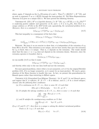 216 8. BOUNDARY VALUE PROBLEMS
where, again, C depends on the L∞(Ω)-norms of a and c. Thus F̃ ∈ (H1
0 (Ω))∗ = H−1(Ω), and
we seek to represent F̃ as w ∈ H1
0 (Ω) through the inner-product B. The Riesz Representation
Theorem 3.12 gives us a unique such w. We have proved the following theorem.
Theorem 8.9. If Ω ⊂ Rd is a Lipschitz domain, f ∈ H−1(Ω), uD ∈ H1(Ω), a ∈ (L∞(Ω))d×d
is uniformly positive definite and symmetric on Ω, and c ≥ 0 is in L∞(Ω), then there is a
unique solution u ∈ H1(Ω) to the BVP (8.10) and, equivalently, the variational problem (8.11).
Moreover, there is a constant C  0 such that
kukH1(Ω) ≤ C kFkH−1(Ω) + kuDkH1(Ω)

. (8.17)
This last inequality is a consequence of the facts that
kukH1(Ω) ≤ kwkH1
0 (Ω) + kuDkH1(Ω)
and
kwk2
H1
0 (Ω) ≤ CB(w, w) = CF̃(w) ≤ C kFkH−1(Ω) + kuDkH1(Ω)

kwkH1
0 (Ω) .
Remark. We leave it as an exercise to show that u is independent of the extension of uD
from ∂Ω to all of Ω. This extension is not unique, and we have merely that once the extension
for uD is fixed, then w is unique. That is, w depends on the extension. The reader should
show that the sum u = w + uD does not depend on the extension chosen. Moreover, since the
extension operator is bounded, that is,
kuDkH1(Ω) ≤ CkuDkH1/2(∂Ω) ,
we can modify (8.17) so that it reads
kukH1(Ω) ≤ C kFkH−1(Ω) + kuDkH1/2(∂Ω)

,
and thereby refers only to the raw data itself and not the extension.
For more general problems, where either a is not symmetric, or b 6= 0 in the original Dirichlet
problem (8.9), B is no longer symmetric, so it cannot be an inner-product. We need a gener-
alization of the Riesz theorem to handle this case. In fact, we present this generalization for
Banach spaces rather than restricting to Hilbert spaces.
Theorem 8.10 (Generalized Lax-Milgram Theorem). Let X and Y be real Banach spaces,
and suppose that Y is reflexive, B : X × Y → R is bilinear, and X ⊂ X be a closed subspace.
Assume also the following three conditions:
(a) B is continuous on X × Y , i.e., there is some M  0 such that
|B(x, y)| ≤ MkxkX kykY ∀x ∈ X, y ∈ Y ;
(b) B satisfies the inf-sup condition on X × Y , i.e., there is some γ  0 such that
inf
x∈X
kxkX =1
sup
y∈Y
kykY =1
B(x, y) ≥ γ  0 ;
(c) and B satisfies the nondegeneracy condition on X that
sup
x∈X
B(x, y)  0 ∀y ∈ Y, y 6= 0 .
If x0 ∈ X and F ∈ Y ∗, then there is a unique u solving the abstract variational problem:
Find u ∈ X + x0 ⊂ X such that
B(u, v) = F(v) ∀v ∈ Y . (8.18)
 