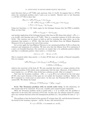 8.5. APPLICATION TO SECOND ORDER ELLIPTIC EQUATIONS 221
must then have that g ∈ H1/2(∂Ω), and, moreover, that f ∈ L2(Ω). So suppose that u ∈ H2(Ω)
solves the variational problem (and f and g are as stated). Restrict now to test functions
v ∈ H1(Ω) ∩ C∞(Ω̄) to show that
B(u, v) = (a∇u, ∇v)L2(Ω) + (cu, v)L2(Ω)
= −(∇ · (a∇u), v)L2(Ω) + (a∇u · ν, v)L2(∂Ω) + (cu, v)L2(Ω)
= F(v) = (f, v)L2(Ω) − (g, v)L2(∂Ω) .
Using test functions v ∈ C∞
0 shows again by the Lebesgue Lemma that the PDE is satisfied.
Thus, we have that
(a∇u · ν, v)L2(∂Ω) = −(g, v)L2(∂Ω) ,
and another application of the Lebesgue Lemma (this time on ∂Ω) shows that indeed −a∇u·ν =
g in L2(∂Ω), and therefore also in H1/2(∂Ω). That is, a smoother solution of (8.25) also solves
(8.24). The converse can be shown to hold as well by reversing the steps above, up to the
statement that indeed u ∈ H2(Ω). But this latter fact follows from the Elliptic Regularity
Theorem 8.13 to be given at the end of this section.
Let us now apply the Lax-Milgram Theorem to our variational problem (8.25) to obtain the
existence and uniqueness of a solution. We have seen that the bilinear form B is continuous if
a and c are bounded functions. For coercivity, we require that a be uniformly positive definite
and that c is uniformly positive: there exists c∗  0 such that
c(x) ≥ c∗  0 for a.e. x ∈ Ω .
This is required rather than merely c ≥ 0 since H1(Ω) does not satisfy a Poincaré inequality.
Now we compute
(a∇u, ∇u)L2(Ω) + (cu, u)L2(Ω) ≥ a∗k∇uk2
L2(Ω) + c∗kuk2
L2(Ω)
≥ min(a∗, c∗)kuk2
H1(Ω) ,
which is the coercivity of the form B. We now conclude that there is a unique solution of the
variational problem (8.25) which varies continuously with the data. Moreover, if the solution is
more regular (i.e., u ∈ H2(Ω)), then (8.24) has a solution as well. (But is it unique?)
Note that the boundary condition −a∇u · ν = g on ∂Ω is not enforced by the trial space
H1(Ω), since most elements of this space do not satisfy the boundary condition. Rather, the
BC is imposed in a weak sense as noted above. In this case, the Neumann BC is said to be a
natural BC. We obtain the bound
kukH1(Ω) ≤ C{kfk(H1(Ω))∗ + kgkH−1/2(∂Ω)} .
8.5.3. The Neumann problem with no zeroth order term. In this subsection, we
also require that Ω be connected. If it is not, consider each connected piece separately.
Often the Neumann problem (8.24) is posed with c ≡ 0, in which case the problem is
degenerate in the sense that coercivity of B is lost. In that case, the solution cannot be unique,
since any constant function solves the homogeneous problem (i.e., the problem for data f = g =
0).
The problem is that the kernel of the operator ∇ is larger than {0}, and this kernel intersects
the kernel of the boundary operator −a∂/∂ν. In fact, this intersection is
Z = {v ∈ H1
(Ω) : v is constant a.e. on Ω} ,
 