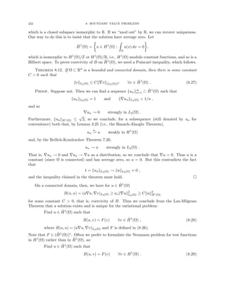 222 8. BOUNDARY VALUE PROBLEMS
which is a closed subspace isomorphic to R. If we “mod out” by R, we can recover uniqueness.
One way to do this is to insist that the solution have average zero. Let
H̃1
(Ω) =

u ∈ H1
(Ω) :
Z
Ω
u(x) dx = 0

,
which is isomorphic to H1(Ω)/Z or H1(Ω)/R, i.e., H1(Ω) modulo constant functions, and so is a
Hilbert space. To prove coercivity of B on H̃1(Ω), we need a Poincaré inequality, which follows.
Theorem 8.12. If Ω ⊂ Rd is a bounded and connected domain, then there is some constant
C  0 such that
kvkL2(Ω) ≤ Ck∇vk(L2(Ω))d ∀v ∈ H̃1
(Ω) . (8.27)
Proof. Suppose not. Then we can find a sequence {un}∞
n=1 ⊂ H̃1(Ω) such that
kunkL2(Ω) = 1 and k∇unkL2(Ω)  1/n ,
and so
∇un → 0 strongly in L2(Ω) .
Furthermore, kunkH1(Ω) ≤
√
2, so we conclude, for a subsequence (still denoted by un for
convenience) both that, by Lemma 3.25 (i.e., the Banach-Alaoglu Theorem),
un
w
* u weakly in H1
(Ω)
and, by the Rellich-Kondrachov Theorem 7.20,
un → u strongly in L2(Ω) .
That is, ∇un → 0 and ∇un → ∇u as a distribution, so we conclude that ∇u = 0. Thus u is a
constant (since Ω is connected) and has average zero, so u = 0. But this contradicts the fact
that
1 = kunkL2(Ω) → kukL2(Ω) = 0 ,
and the inequality claimed in the theorem must hold. 
On a connected domain, then, we have for u ∈ H̃1(Ω)
B(u, u) = (a∇u, ∇v)L2(Ω) ≥ a∗k∇uk2
L2(Ω) ≥ Ckuk2
H1(Ω)
for some constant C  0, that is, coercivity of B. Thus we conclude from the Lax-Milgram
Theorem that a solution exists and is unique for the variational problem:
Find u ∈ H̃1(Ω) such that
B(u, v) = F(v) ∀v ∈ H̃1
(Ω) , (8.28)
where B(u, u) = (a∇u, ∇v)L2(Ω) and F is defined in (8.26).
Note that F ∈ (H̃1(Ω))∗. Often we prefer to formulate the Neumann problem for test functions
in H1(Ω) rather than in H̃1(Ω), as:
Find u ∈ H̃1(Ω) such that
B(u, v) = F(v) ∀v ∈ H1
(Ω) . (8.29)
 