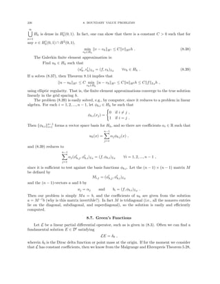 226 8. BOUNDARY VALUE PROBLEMS
∞
[
n=1
Hh is dense in H1
0 (0, 1). In fact, one can show that there is a constant C  0 such that for
any v ∈ H1
0 (0, 1) ∩ H2(0, 1),
min
vh∈Hh
kv − vhkH1 ≤ CkvkH2 h . (8.38)
The Galerkin finite element approximation is:
Find uh ∈ Hh such that
(u0
h, v0
h)L2 = (f, vh)L2 ∀vh ∈ Hh . (8.39)
If u solves (8.37), then Theorem 8.14 implies that
ku − uhkH1 ≤ C min
vh∈Hh
ku − vhkH1 ≤ CkukH2 h ≤ CkfkL2 h ,
using elliptic regularity. That is, the finite element approximations converge to the true solution
linearly in the grid spacing h.
The problem (8.39) is easily solved, e.g., by computer, since it reduces to a problem in linear
algebra. For each i = 1, 2, ..., n − 1, let φh,i ∈ Hh be such that
φh,i(xj) =
(
0 if i 6= j ,
1 if i = j .
Then {φh,i}n−1
i=1 forms a vector space basis for Hh, and so there are coefficients αi ∈ R such that
uh(x) =
n−1
X
j=1
αjφh,j(x) ,
and (8.39) reduces to
n−1
X
j=1
αj(φ0
h,j, φ0
h,i)L2 = (f, φh,i)L2 ∀i = 1, 2, ..., n − 1 ,
since it is sufficient to test against the basis functions φh,i. Let the (n − 1) × (n − 1) matrix M
be defined by
Mi,j = (φ0
h,j, φ0
h,i)L2
and the (n − 1)-vectors a and b by
aj = αj and bi = (f, φh,i)L2 .
Then our problem is simply Ma = b, and the coefficients of uh are given from the solution
a = M−1b (why is this matrix invertible?). In fact M is tridiagonal (i.e., all the nonzero entries
lie on the diagonal, subdiagonal, and superdiagonal), so the solution is easily and efficiently
computed.
8.7. Green’s Functions
Let L be a linear partial differential operator, such as is given in (8.3). Often we can find a
fundamental solution E ∈ D0 satisfying
LE = δ0 ,
wherein δ0 is the Dirac delta function or point mass at the origin. If for the moment we consider
that L has constant coefficients, then we know from the Malgrange and Ehrenpreis Theorem 5.28,
 