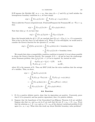 8.8. EXERCISES 229
If B imposes the Dirichlet BC, so u = uD, then since Lu = f and G(x, y) itself satisfies the
homogeneous boundary conditions in x, we have simply
u(y) =
Z
Ω
G(x, y) f(x) dx −
Z
∂Ω
∇xG(x, y) · ν uD(x) dσ(x) .
This is called the Poisson integral formula. If instead B imposes the Neumann BC, so −∇u·ν = g,
then
u(y) =
Z
Ω
G(x, y) f(x) dx −
Z
∂Ω
G(x, y) g(x) dσ(x) .
Note that when g = 0, we have that
u(y) =
Z
Ω
G(x, y) f(y) dx =
Z
Ω
G(y, x) f(y) dx .
Since this formula holds for all f ∈ D, we conclude that G(x, y) = G(y, x), i.e., G is symmetric.
This is due to the fact that L is self adjoint in Ω. When L is not self-adjoint, we would need to
consider the Green’s function for the operator L∗, so that
u(y) =
Z
Ω
L∗
xG(x, y) u(x) dx =
Z
Ω
G(x, y) Lu(x) dx + boundary terms
=
Z
Ω
G(x, y) f(x) dx + boundary terms .
We remark that when a compatibility condition condition is required, it is not always possible
to obtain the Green’s function directly. For example, if L = −∆ and we have the nonhomoge-
neous Neumann problem, then
R
Ω δy(x) dx = 1 6= 0 as is required. So, instead we solve
(
−∆xG(x, y) = δy(x) − 1/|Ω| in Ω ,
−∇xG(x, y) · ν = 0 on ∂Ω ,
where |Ω| is the measure of Ω. Then our BVP (8.40) has the extra condition that the average
of u vanishes. Thus, as above,
u(y) = −
Z
Ω
∆xG(x, y) u(x) dx
=
Z
Ω
∇xG(x, y) · ∇u(x) dx −
Z
∂Ω
∇xG(x, y) · ν u(x) dσ(x)
= −
Z
Ω
G(x, y) ∆u(x) dx +
Z
∂Ω
G(x, y)∇u(x) · ν dσ(x)
=
Z
Ω
G(x, y) f(x) dx −
Z
∂Ω
G(x, y) g(x) dσ(x) .
8.8. Exercises
1. If A is a positive definite matrix, show that its eigenvalues are positive. Conversely, prove
that if A is symmetric and has positive eigenvalues, then A is positive definite.
2. Suppose that the hypotheses of the Generalized Lax-Milgram Theorem 8.10 are satisfied.
Suppose also that x0,1 and x0,2 are in X are such that the sets X + x0,1 = X + x0,2. Prove
that the solutions u1 ∈ X +x0,1 and u2 ∈ X +x0,2 of the abstract variational problem (8.18)
agree (i.e., u1 = u2). What does this result say about Dirichlet boundary value problems?
 
