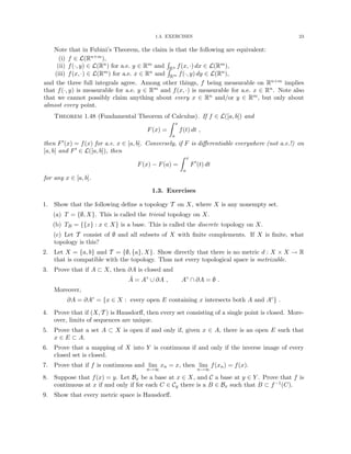 1.3. EXERCISES 23
Note that in Fubini’s Theorem, the claim is that the following are equivalent:
(i) f ∈ L(Rn+m),
(ii) f(·, y) ∈ L(Rn) for a.e. y ∈ Rm and
R
Rn f(x, ·) dx ∈ L(Rm),
(iii) f(x, ·) ∈ L(Rm) for a.e. x ∈ Rn and
R
Rm f(·, y) dy ∈ L(Rn),
and the three full integrals agree. Among other things, f being measurable on Rn+m implies
that f(·, y) is measurable for a.e. y ∈ Rm and f(x, ·) is measurable for a.e. x ∈ Rn. Note also
that we cannot possibly claim anything about every x ∈ Rn and/or y ∈ Rm, but only about
almost every point.
Theorem 1.48 (Fundamental Theorem of Calculus). If f ∈ L([a, b]) and
F(x) =
Z x
a
f(t) dt ,
then F0(x) = f(x) for a.e. x ∈ [a, b]. Conversely, if F is differentiable everywhere (not a.e.!) on
[a, b] and F0 ∈ L([a, b]), then
F(x) − F(a) =
Z x
a
F0
(t) dt
for any x ∈ [a, b].
1.3. Exercises
1. Show that the following define a topology T on X, where X is any nonempty set.
(a) T = {∅, X}. This is called the trivial topology on X.
(b) TB = {{x} : x ∈ X} is a base. This is called the discrete topology on X.
(c) Let T consist of ∅ and all subsets of X with finite complements. If X is finite, what
topology is this?
2. Let X = {a, b} and T = {∅, {a}, X}. Show directly that there is no metric d : X × X → R
that is compatible with the topology. Thus not every topological space is metrizable.
3. Prove that if A ⊂ X, then ∂A is closed and
Ā = A◦
∪ ∂A , A◦
∩ ∂A = ∅ .
Moreover,
∂A = ∂Ac
= {x ∈ X : every open E containing x intersects both A and Ac
} .
4. Prove that if (X, T ) is Hausdorff, then every set consisting of a single point is closed. More-
over, limits of sequences are unique.
5. Prove that a set A ⊂ X is open if and only if, given x ∈ A, there is an open E such that
x ∈ E ⊂ A.
6. Prove that a mapping of X into Y is continuous if and only if the inverse image of every
closed set is closed.
7. Prove that if f is continuous and lim
n→∞
xn = x, then lim
n→∞
f(xn) = f(x).
8. Suppose that f(x) = y. Let Bx be a base at x ∈ X, and C a base at y ∈ Y . Prove that f is
continuous at x if and only if for each C ∈ Cy there is a B ∈ Bx such that B ⊂ f−1(C).
9. Show that every metric space is Hausdorff.
 