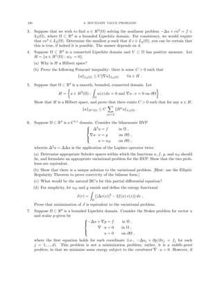 230 8. BOUNDARY VALUE PROBLEMS
3. Suppose that we wish to find u ∈ H2(Ω) solving the nonlinear problem −∆u + cu2 = f ∈
L2(Ω), where Ω ⊂ Rd is a bounded Lipschitz domain. For consistency, we would require
that cu2 ∈ L2(Ω). Determine the smallest p such that if c ∈ Lp(Ω), you can be certain that
this is true, if indeed it is possible. The answer depends on d.
4. Suppose Ω ⊂ Rd is a connected Lipschitz domain and V ⊂ Ω has positive measure. Let
H = {u ∈ H1(Ω) : u|V = 0}.
(a) Why is H a Hilbert space?
(b) Prove the following Poincaré inequality: there is some C  0 such that
kukL2(Ω) ≤ Ck∇ukL2(Ω) ∀u ∈ H .
5. Suppose that Ω ⊂ Rd is a smooth, bounded, connected domain. Let
H =

u ∈ H2
(Ω) :
Z
Ω
u(x) dx = 0 and ∇u · ν = 0 on ∂Ω

.
Show that H is a Hilbert space, and prove that there exists C  0 such that for any u ∈ H,
kukH1(Ω) ≤ C
X
|α|=2
kDα
ukL2(Ω) .
6. Suppose Ω ⊂ Rd is a C1,1 domain. Consider the biharmonic BVP





∆2
u = f in Ω ,
∇u · ν = g on ∂Ω ,
u = uD on ∂Ω ,
wherein ∆2u = ∆∆u is the application of the Laplace operator twice.
(a) Determine appropriate Sobolev spaces within which the functions u, f, g, and uD should
lie, and formulate an appropriate variational problem for the BVP. Show that the two prob-
lems are equivalent.
(b) Show that there is a unique solution to the variational problem. [Hint: use the Elliptic
Regularity Theorem to prove coercivity of the bilinear form.]
(c) What would be the natural BC’s for this partial differential equation?
(d) For simplicity, let uD and g vanish and define the energy functional
J(v) =
Z
Ω
|∆v(x)|2
− 2f(x) v(x)

dx ,
Prove that minimization of J is equivalent to the variational problem.
7. Suppose Ω ⊂ Rd is a bounded Lipschitz domain. Consider the Stokes problem for vector u
and scalar p given by





−∆u + ∇p = f in Ω ,
∇ · u = 0 in Ω ,
u = 0 on ∂Ω ,
where the first equation holds for each coordinate (i.e., −∆uj + ∂p/∂xj = fj for each
j = 1, ..., d). This problem is not a minimization problem; rather, it is a saddle-point
problem, in that we minimize some energy subject to the constraint ∇ · u = 0. However, if
 