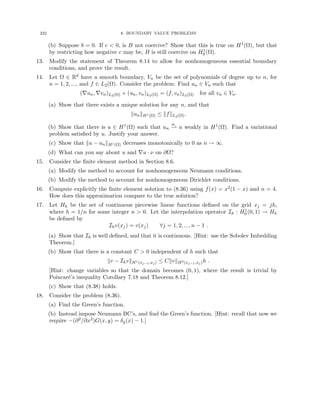 232 8. BOUNDARY VALUE PROBLEMS
(b) Suppose b = 0. If c  0, is B not coercive? Show that this is true on H1(Ω), but that
by restricting how negative c may be, B is still coercive on H1
0 (Ω).
13. Modify the statement of Theorem 8.14 to allow for nonhomogeneous essential boundary
conditions, and prove the result.
14. Let Ω ∈ Rd have a smooth boundary, Vn be the set of polynomials of degree up to n, for
n = 1, 2, ..., and f ∈ L2(Ω). Consider the problem: Find un ∈ Vn such that
(∇un, ∇vn)L2(Ω) + (un, vn)L2(Ω) = (f, vn)L2(Ω) for all vn ∈ Vn.
(a) Show that there exists a unique solution for any n, and that
kunkH1(Ω) ≤ kfkL2(Ω).
(b) Show that there is u ∈ H1(Ω) such that un
w
* u weakly in H1(Ω). Find a variational
problem satisfied by u. Justify your answer.
(c) Show that ku − unkH1(Ω) decreases monotonically to 0 as n → ∞.
(d) What can you say about u and ∇u · ν on ∂Ω?
15. Consider the finite element method in Section 8.6.
(a) Modify the method to account for nonhomogeneous Neumann conditions.
(b) Modify the method to account for nonhomogeneous Dirichlet conditions.
16. Compute explicitly the finite element solution to (8.36) using f(x) = x2(1 − x) and n = 4.
How does this approximation compare to the true solution?
17. Let Hh be the set of continuous piecewise linear functions defined on the grid xj = jh,
where h = 1/n for some integer n  0. Let the interpolation operator Ih : H1
0 (0, 1) → Hh
be defined by
Ihv(xj) = v(xj) ∀j = 1, 2, ..., n − 1 .
(a) Show that Ih is well defined, and that it is continuous. [Hint: use the Sobolev Imbedding
Theorem.]
(b) Show that there is a constant C  0 independent of h such that
kv − IhvkH1(xj−1,xj) ≤ CkvkH2(xj−1,xj)h .
[Hint: change variables so that the domain becomes (0, 1), where the result is trivial by
Poincaré’s inequality Corollary 7.18 and Theorem 8.12.]
(c) Show that (8.38) holds.
18. Consider the problem (8.36).
(a) Find the Green’s function.
(b) Instead impose Neumann BC’s, and find the Green’s function. [Hint: recall that now we
require −(∂2/∂x2)G(x, y) = δy(x) − 1.]
 
