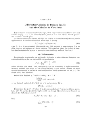 CHAPTER 9
Differential Calculus in Banach Spaces
and the Calculus of Variations
In this chapter, we move away from the rigid, albeit very useful confines of linear maps and
consider maps f : U → Y , not necessarily linear, where U is an open set in a Banach space X
and Y is also a Banach space.
As in finite-dimensional calculus, we begin the analysis of such functions by effecting a local
approximation. In one-variable calculus, we are used to writing
f(x) ∼
= f(x0) + f0
(x0)(x − x0) (9.1)
when f : R → R is continuously differentiable, say. This amounts to approximating f by an
affine function, a translation of a linear mapping. This procedure allows the method of linear
functional analysis to be brought to bear upon understanding a nonlinear function f.
9.1. Differentiation
In attempting to generalize the notion of a derivative to more than one dimension, one
realizes immediately that the one-variable calculus formula
f0
(x) = lim
h→0
f(x + h) − f(x)
h
(9.2)
cannot be taken over intact. First, the quantity 1/h has no meaning in higher dimensions.
Secondly, whatever f0(x) might be, it is plainly not going to be a number. Instead, just as in
multivariable calculus, it is a precise version of (9.1) that readily generalizes, and not (9.2). We
digress briefly for a definition.
Definition. Suppose X, Y are NLS’s and f : X → Y . If
kf(h)kY
khkX
→ 0 as h → 0 ,
we say that as h tends to 0, f is “little oh” of h, and we denote this as
kf(h)kY = o(khkX) .
Definition. Let f : U → Y where U ⊂ X is open and X and Y are normed linear spaces.
Let x ∈ U. We say that f is Fréchet differentiable (or strongly differentiable) at x if there is an
element A ∈ B(X, Y ) such that if
R(x, h) = f(x + h) − f(x) − Ah , (9.3)
then
1
khkX
kR(x, h)kY → 0 (9.4)
233
 