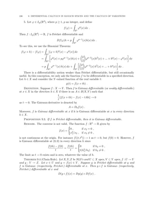 236 9. DIFFERENTIAL CALCULUS IN BANACH SPACES AND THE CALCULUS OF VARIATIONS
5. Let ϕ ∈ Lp(Rd), where p ≥ 1, p an integer, and define
f(ϕ) =
Z
Rd
ϕp
(x) dx .
Then f : Lp(Rd) → R, f is Fréchet differentiable and
Df(ϕ)h = p
Z
Rd
ϕp−1
(x)h(x) dx .
To see this, we use the Binomial Theorem:
f(ϕ + h) − f(ϕ) =
Z
Rd
[(ϕ + h)p
(x) − ϕp
(x)] dx
=
Z
Rd

ϕp
(x) + pϕp−1
(x)h(x) +

p
2

ϕp−2
(x)h2
(x) + ... + hp
(x) − ϕp
(x)

dx
= p
Z
Rd
ϕp−1
(x) h(x) dx +
Z
Rd

p
2

ϕp−2
(x) h2
(x) + ... + hp
(x)

dx .
There is a differentiability notion weaker than Fréchet differentiable, but still occasionally
useful. In this conception, we only ask the function f to be differentiable in a specified direction.
Let h ∈ X and consider the Y -valued function of the real variable t:
g(t) = f(x + th) .
Definition. Suppose f : X → Y . Then f is Gateaux differentiable (or weakly differentiable)
at x ∈ X in the direction h ∈ X if there is an A ∈ B(X, Y ) such that
1
t
kf(x + th) − f(x) − tAhk → 0
as t → 0. The Gateaux-derivative is denoted by
A = Dhf(x) .
Moreover, f is Gateaux differentiable at x if it is Gateaux differentiable at x in every direction
h ∈ X.
Proposition 9.3. If f is Fréchet differentiable, then it is Gateaux differentiable.
Remark. The converse is not valid. The function f : R2 → R given by
f(x) =
(
0 , if x2 = 0 ,
x3
1/x2 , if x2 6= 0 ,
is not continuous at the origin. For instance f((t, t3)) → 1 as t → 0, but f(0) = 0. However, f
is Gateaux differentiable at (0, 0) in every direction h since
f(th) − f(0)
t
=
f(th)
t
=
(
0 if h2 = 0 ,
t(h3
1/h2) if h2 6= 0 .
The limit as t → 0 exists and is zero, whatever the value of h.
Theorem 9.4 (Chain Rule). Let X, Y, Z be NLS’s and U ⊂ X open, V ⊂ Y open, f : U → Y
and g : V → Z. Let x ∈ U and y = f(x) ∈ V . Suppose g is Fréchet differentiable at y and
f is Gateaux- (respectively, Fréchet-) differentiable at x. Then g ◦ f is Gateaux- (respectively,
Fréchet-) differentiable at x and
D(g ◦ f)(x) = Dg(y) ◦ Df(x) .
 
