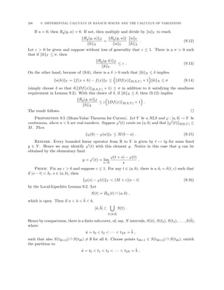 238 9. DIFFERENTIAL CALCULUS IN BANACH SPACES AND THE CALCULUS OF VARIATIONS
If u = 0, then Rg(y, u) = 0. If not, then multiply and divide by kukY to reach
kRg(y, u)kZ
khkX
=
kRg(y, u)k
kukY
kukY
khkX
. (9.12)
Let ε  0 be given and suppose without loss of generality that ε ≤ 1. There is a σ  0 such
that if kkkY ≤ σ, then
kRg(y, k)kZ
kkkY
≤ ε . (9.13)
On the other hand, because of (9.6), there is a δ  0 such that khkX ≤ δ implies
ku(h)kY = kf(x + h) − f(x)kY ≤

kDf(x)kB(X,Y ) + 1

khkX ≤ σ (9.14)
(simply choose δ so that δ(kDf(x)kB(X,Y ) + 1) ≤ σ in addition to it satisfying the smallness
requirement in Lemma 9.2). With this choice of δ, if khkX ≤ δ, then (9.12) implies
kRg(y, u)kZ
khkX
≤ ε

kDf(x)kB(X,Y ) + 1

.
The result follows. 
Proposition 9.5 (Mean-Value Theorem for Curves). Let Y be a NLS and ϕ : [a, b] → Y be
continuous, where a  b are real numbers. Suppose ϕ0(t) exists on (a, b) and that kϕ0(t)kB(R,Y ) ≤
M. Then
kϕ(b) − ϕ(a)kY ≤ M(b − a) . (9.15)
Remark. Every bounded linear operator from R to Y is given by t 7→ ty for some fixed
y ∈ Y . Hence we may identify ϕ0(t) with this element y. Notice in this case that y can be
obtained by the elementary limit
y = ϕ0
(t) = lim
s→0
ϕ(t + s) − ϕ(t)
s
.
Proof. Fix an ε  0 and suppose ε ≤ 1. For any t ∈ (a, b), there is a δt = δ(t, ε) such that
if |s − t|  δt, s ∈ (a, b), then
kϕ(s) − ϕ(t)kY  (M + ε)|s − t| (9.16)
by the Local-Lipschitz Lemma 9.2. Let
S(t) = Bδt (t) ∩ (a, b) ,
which is open. Then if a  ã  b̃  b,
[ã, b̃] ⊂
[
t∈[ã,b̃]
S(t) .
Hence by compactness, there is a finite sub-cover, of, say, N intervals, S(ã), S(t2), S(t4), . . . , S(b̃),
where
ã = t0  t2  · · ·  t2N = b̃ ,
such that also S(t2k+2) ∩ S(t2k) 6= ∅ for all k. Choose points t2k+1 ∈ S(t2k+2) ∩ S(t2k), enrich
the partition to
ã = t0  t1  t2  · · ·  t2N = b̃ ,
 