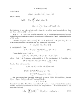 9.1. DIFFERENTIATION 239
and note that
kϕ(tk+1) − ϕ(tk)kY ≤ (M + ε)|tk+1 − tk|
for all k. Hence
kϕ(b̃) − ϕ(ã)kY ≤
2N
X
k=1
kϕ(tk) − ϕ(tk−1)kY
≤ (M + ε)
2N
X
k=1
(tk − tk−1) = (M + ε)(b̃ − ã) .
By continuity, we may take the limit on b̃ → b and ã → a, and the same inequality holds. Since
ε  0 was arbitrary, (9.15) follows. 
Remark. The Mean-Value Theorem for curves can be used to give reasonable conditions
under which Gateaux differentiability implies Fréchet differentiability. Here is another corollary
of this result.
Theorem 9.6 (Mean-Value Theorem). Let X, Y be NLS’s and U ⊂ X open. Let f : U → Y
be Fréchet differentiable everywhere in U and suppose the line segment
` = {tx2 + (1 − t)x1 : 0 ≤ t ≤ 1}
is contained in U. Then
kf(x2) − f(x1)kY ≤ sup
x∈`
kDf(x)kB(X,Y )kx2 − x1kX . (9.17)
Proof. Define ϕ : [0, 1] → Y by
ϕ(t) = f((1 − t)x1 + tx2) = f(x1 + t(x2 − x1)) = f(γ(t)) ,
where γ : [0, 1] → X. Certainly ϕ is differentiable on [0, 1] by the chain rule. By Proposition 9.5,
kf(x2) − f(x1)kY = kϕ(1) − ϕ(0)kY ≤ sup
0≤t≤1
kϕ0
(t)kY .
but, the chain rule insures that
ϕ0
(t) = Df(γ(t)) ◦ γ0
(t) = Df(γ(t))(x2 − x1) ,
so
kϕ0
(t)kY ≤ kDf(γ(t))kB(X,Y )kx2 − x1kX
≤ sup
x∈`
kDf(x)kB(X,Y )kx2 − x1kX . 
One can generalize the discussion immediately to partial Fréchet differentiability. Suppose
X1, . . . , Xm are NLS’s over F and Y another NLS. Let
X = X1 ⊕ · · · ⊕ Xm
be a direct sum of the Xi’s. Thus, as a point set, X = X1 × · · · × Xm is the Cartesian product,
and the vector-space operations are carried out componentwise. Let the norm be any of the
equivalent functions
kxkX =
 m
X
j=1
kxikp
Xi
1/p
= (kx1kX1 , · · · , kxmkXm ) `p
, (9.18)
 