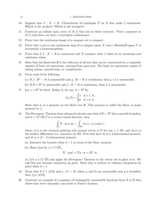 24 1. PRELIMINARIES
10. Suppose that F : X → R. Characterize all topologies T on X that make f continuous.
Which is the weakest? Which is the strongest?
11. Construct an infinite open cover of (0, 1] that has no finite subcover. Find a sequence in
(0, 1] that does not have a convergent subsequence.
12. Prove that the continuous image of a compact set is compact.
13. Prove that a one-to-one continuous map of a compact space X onto a Hausdorff space Y is
necessarily a homeomorphism.
14. Prove that if f : X → R is continuous and X compact, then f takes on its maximum and
minimum values.
15. Show that the Borel sets B is the collection of all sets that can be constructed by a countable
number of basic set operations, starting from open sets. The basic set operations consist of
taking unions, intersections, or complements.
16. Prove each of the following.
(a) If f : Rd → R is measurable and g : R → R is continuous, then g ◦ f is measurable.
(b) If Ω ⊂ Rd is measurable and f : Ω → R is continuous, than f is measurable.
17. Let x ∈ Rd be fixed. Define dx for any A ⊂ Rd by
dx(A) =
(
1 if x ∈ A ,
0 if x 6∈ A .
Show that dx is a measure on the Borel sets B. This measure is called the Dirac or point
measure at x.
18. The Divergence Theorem from advanced calculus says that if Ω ⊂ Rd has a smooth boundary
and v ∈ (C1(Ω̄))d is a vector-valued function, then
Z
Ω
∇ · v(x) dx =
Z
∂Ω
v(x) · ν(x) ds(x) ,
where ν(x) is the outward pointing unit normal vector to Ω for any x ∈ ∂Ω, and ds(x) is
the surface differential (i.e., measure) on ∂Ω. Note that here dx is a d-dimensional measure,
and ds is a (d − 1)-dimensional measure.
(a) Interpret the formula when d = 1 in terms of the Dirac measure.
(b) Show that for φ ∈ C1(Ω̄),
∇ · (φv) = ∇φ · v + φ∇ · v .
(c) Let φ ∈ C1(Ω̄) and apply the Divergence Theorem to the vector φv in place of v. We
call this new formula integration by parts. Show that it reduces to ordinary integration by
parts when d = 1.
19. Prove that if f ∈ L(Ω) and g : Ω → R, where g and Ω are measurable and g is bounded,
then fg ∈ L(Ω).
20. Construct an example of a sequence of nonnegative measurable functions from R to R that
shows that strict inequality can result in Fatou’s Lemma.
 
