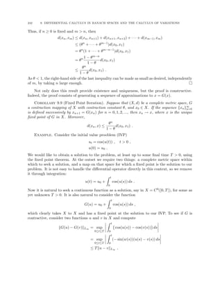242 9. DIFFERENTIAL CALCULUS IN BANACH SPACES AND THE CALCULUS OF VARIATIONS
Thus, if n ≥ 0 is fixed and m  n, then
d(xn, xm) ≤ d(xn, xn+1) + d(xn+1, xn+2) + · · · + d(xm−1, xm)
≤ (θn
+ · · · + θm−1
)d(x0, x1)
= θn
(1 + · · · + θm−n−1
)d(x0, x1)
= θn 1 − θm−n
1 − θ
d(x0, x1)
≤
θn
1 − θ
d(x0, x1) .
As θ  1, the right-hand side of the last inequality can be made as small as desired, independently
of m, by taking n large enough. 
Not only does this result provide existence and uniqueness, but the proof is constructive.
Indeed, the proof consists of generating a sequence of approximations to x = G(x).
Corollary 9.9 (Fixed Point Iteration). Suppose that (X, d) be a complete metric space, G
a contraction mapping of X with contraction constant θ, and x0 ∈ X. If the sequence {xn}∞
n=0
is defined successively by xn+1 = G(xn) for n = 0, 1, 2, ..., then xn → x, where x is the unique
fixed point of G in X. Moreover,
d(xn, x) ≤
θn
1 − θ
d(x0, x1) .
Example. Consider the initial value prooblem (IVP)
ut = cos(u(t)) , t  0 ,
u(0) = u0 .
We would like to obtain a solution to the problem, at least up to some final time T  0, using
the fixed point theorem. At the outset we require two things: a complete metric space within
which to seek a solution, and a map on that space for which a fixed point is the solution to our
problem. It is not easy to handle the differential operator directly in this context, so we remove
it through integration:
u(t) = u0 +
Z t
0
cos(u(s)) ds .
Now it is natural to seek a continuous function as a solution, say in X = C0([0, T]), for some as
yet unknown T  0. It is also natural to consider the function
G(u) = u0 +
Z t
0
cos(u(s)) ds ,
which clearly takes X to X and has a fixed point at the solution to our IVP. To see if G is
contractive, consider two functions u and v in X and compute
kG(u) − G(v)kL∞ = sup
0≤t≤T
Z t
0
cos(u(s)) − cos(v(s))

ds
= sup
0≤t≤T
Z t
0
(− sin(w(s))(u(s) − v(s)) ds
≤ Tku − vkL∞ ,
 