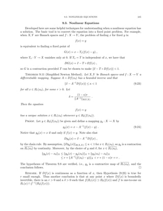 9.3. NONLINEAR EQUATIONS 245
9.3. Nonlinear Equations
Developed here are some helpful techniques for understanding when a nonlinear equation has
a solution. The basic tool is to convert the equation into a fixed point problem. For example,
when X, Y are Banach spaces and f : X → Y , the problem of finding x for fixed y in
f(x) = y
is equivalent to finding a fixed point of
G(x) = x − Tx(f(x) − y) ,
where Tx : Y → X vanishes only at 0. If Tx = T is independent of x, we have that
DG(x) = I − T ◦ Df(x) ,
so G is a contraction provided T can be chosen to make kI − T ◦ Df(x)k  1.
Theorem 9.11 (Simplified Newton Method). Let X, Y be Banach spaces and f : X → Y a
differentiable mapping. Suppose A = Df(x0) has a bounded inverse and that
kI − A−1
Df(x)k ≤ κ  1 (9.23)
for all x ∈ Br(x0), for some r  0. Let
δ =
(1 − κ)r
kA−1kB(Y,X)
.
Then the equation
f(x) = y
has a unique solution x ∈ Br(x0) whenever y ∈ Bδ(f(x0)).
Proof. Let y ∈ Bδ(f(x0)) be given and define a mapping gy : X → X by
gy(x) = x − A−1
(f(x) − y) . (9.24)
Notice that gy(x) = x if and only if f(x) = y. Note also that
Dgy(x) = I − A−1
Df(x) ,
by the chain rule. By assumption, kDgy(x)kB(X,X) ≤ κ  1 for x ∈ Br(x0), so gy is a contraction
on Br(x0) by continuity. Moreover, by the choice of y and δ, for x ∈ Br(x0),
kgy(x) − x0kX ≤ kgy(x) − gy(x0)kX + kgy(x0) − x0kX
≤ r + kA−1
(f(x0) − y)kX  r + (1 − κ)r = r .
The hypotheses of Theorem 9.8 are verified, i.e., gy is a contractive map of Br(x0), and the
conclusion follows. 
Remark. If Df(x) is continuous as a function of x, then Hypothesis (9.23) is true for
r small enough. Thus another conclusion is that at any point x where Df(x) is boundedly
invertible, there is an r  0 and a δ  0 such that f(Br(x)) ⊃ Bδ(f(x)) and f is one-to-one on
Br(x) ∩ f−1(Bδ(f(x))).
 