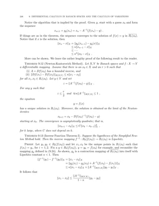 246 9. DIFFERENTIAL CALCULUS IN BANACH SPACES AND THE CALCULUS OF VARIATIONS
Notice the algorithm that is implied by the proof. Given y, start with a guess x0 and form
the sequence
xn+1 = gy(xn) = xn − A−1
(f(xn) − y) .
If things are as in the theorem, the sequence converges to the solution of f(x) = y in Br(x0).
Notice that if x is the solution, then
kxn − xkX = kgy(xn−1) − gy(x)kX
≤ κkxn−1 − xkX
≤ · · ·
≤ κn
kx0 − xkX .
More can be shown. We leave the rather lengthy proof of the following result to the reader.
Theorem 9.12 (Newton-Kantorovich Method). Let X, Y be Banach spaces and f : X → Y
a differentiable mapping. Assume that there is an x0 ∈ X and an r  0 such that
(i) A = Df(x0) has a bounded inverse, and
(ii) kDf(x1) − Df(x2)kB(X,Y ) ≤ κkx1 − x2k
for all x1, x2 ∈ Br(x0). Let y ∈ Y and set
ε = kA−1
(f(x0) − y)kX .
For any y such that
ε ≤
r
2
and 4εκkA−1
kB(Y,X) ≤ 1 ,
the equation
y = f(x)
has a unique solution in Br(x0). Moreover, the solution is obtained as the limit of the Newton-
iterates
xk+1 = xk − Df(xk)−1
(f(xk) − y)
starting at x0. The convergence is asymptotically quadratic; that is,
kxk+1 − xkkX ≤ Ckxk − xk−1k2
X ,
for k large, where C does not depend on k.
Theorem 9.13 (Inverse Function Theorem I). Suppose the hypotheses of the Simplified New-
ton Method hold. Then the inverse mapping f−1 : Bδ(f(x0)) → Br(x0) is Lipschitz.
Proof. Let y1, y2 ∈ Bδ(f(x0)) and let x1, x2 be the unique points in Br(x0) such that
f(xi) = yi, for i = 1, 2. Fix a y ∈ Bδ(f(x0)), y = y0 = f(x0) for example, and reconsider the
mapping gy defined in (9.24). As shown, gy is a contraction mapping of Br(x0) into itself with
Lipschitz constant κ  1. Then
kf−1
(y1) − f−1
(y2)kX = kx1 − x2kX
= kgy(x1) − gy(x2) + A−1
(f(x2) − f(x1))kX
≤ κkx1 − x2kX + kA−1
kB(Y,X)ky2 − y1kY .
It follows that
kx1 − x2k ≤
kA−1kB(Y,X)
1 − κ
ky1 − y2k
 