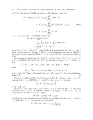 248 9. DIFFERENTIAL CALCULUS IN BANACH SPACES AND THE CALCULUS OF VARIATIONS
in B(Y, X). The sequence {SN }∞
N=1 is Cauchy in B(Y, X) since, for M  N,
kSM − SN kB(Y,X) ≤ kA−1
kB(Y,X)
M
X
n=N+1
k(HA−1
)n
k
≤ kA−1
kB(Y,X)
M
X
n=N+1
(kHkB(X,Y )kA−1
k)n
B(Y,X)
≤ kA−1
kB(Y,X)
M
X
n=N+1
θn
→ 0
(9.25)
as N → +∞. Hence SN → S in B(Y, X). Notice that
(A + H)S = lim
N→∞
(A + H)SN
= lim
N→∞
N
X
n=0
(−HA−1
)n
−
N
X
n=0
(−HA−1
)n+1
= lim
N→∞
[I − (−HA−1
)N+1
] .
But as kHA−1k ≤ θ  1, (HA−1)N → 0 in B(Y, Y ). It is concluded that (A + H)S = I, and a
similar calculation shows S(A+H) = I. Thus A+H is one-to-one and onto, hence in GL(X, Y ).
For use in a moment, notice that kSkB(Y,X) ≤ kA−1kB(Y,X)/(1 − θ), by an argument similar to
(9.25).
For continuity, it suffices to take A ∈ GL(X, Y ) and show that (A+H)−1 → A−1 in B(Y, X)
as H → 0 in B(X, Y ). But, as S = (A+H)−1, this amounts to showing S −A−1 → 0 as H → 0.
Now,
S − A−1
= (SA − I)A−1
= (S(A + H) − SH − I)A−1
= −SHA−1
.
Hence
kS − A−1
kB(Y,X) ≤ kSkB(Y,X)kHkB(X,Y )kA−1
kB(Y,X) → 0
as H → 0 since kA−1kB(Y,X) is fixed and kSkB(Y,X) ≤ kA−1kB(Y,X)/(1 − θ) is bounded indepen-
dently of H. 
Proof of the Inverse Function Theorem II. Let A = Df(x0). Since f is a C1-
mapping, Df(x) → A in B(X, Y ) as x → x0 in X, so there is an r0  0 such that
kI − A−1
Df(x)kB(X,X) ≤
1
2
for all x ∈ Br0 (x0).
Because of Lemma 9.15, there is an r00 with 0  r00 ≤ r0 such that Df(x) has a bounded
inverse for all x ∈ Br00 (x0). It is further adduced that Df(x)−1 → A−1 as x → x0. In
consequence, for 0  r ≤ r00, and for x ∈ Br(x0),
kDf(x)−1
kB(Y,X) ≤ 2kA−1
kB(Y,X) .
Appealing now to the Simplified Newton Method, it is concluded that there is an r  0 and a
δ  0 such that f : U → V is one-to-one, and onto, where
V = Bδ(f(x0)) with δ =
r
2kA−1kB(Y,X)
 
