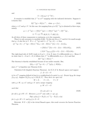 9.3. NONLINEAR EQUATIONS 249
and
U = Br(x0) ∩ f−1
(V ) .
It remains to establish that f−1 is a C1 mapping with the indicated derivative. Suppose it
is known that
Df−1
(y) = Df(x)−1
, when y = f(x) , (9.26)
where x ∈ U and y ∈ V . In this case, the mapping from y to Df−1(y) is obtained in three steps,
namely
y 7−→ f−1
(y) 7−→ Df(f−1
(y)) 7−→ Df(f−1
(y))−1
= Df−1
(y) ,
Y
f−1
−
−
→ X
Df
−
−
→ B(X, Y )
J
−
→ B(Y, X) .
As all three of these components is continuous, so is the composite.
Thus it is only necessary to establish (9.26). To this end, fix y ∈ V and let k be small enough
that y + k also lies in V . If x = f−1(y) and h = f−1(y + k) − x, then
kf−1
(y + k) − f−1
(y) − Df(x)−1
kkX = kh − Df(x)−1
[f(x + h) − f(x)]kX
= kDf(x)−1
[f(x + h) − f(x) − Df(x)h]kX
≤ 2kA−1
kB(Y,X)kf(x + h) − f(x) − Df(x)hkY .
(9.27)
The right-hand side of (9.27) tends to 0 as h → 0 in X since f is differentiable at x. Hence if
we show that h → 0 as k → 0, it follows that f−1 is differentiable at y = f(x) and that
Df−1
(y) = Df(x)−1
.
The theorem is thereby established because of our earlier remarks. But,
khkX = kf−1
(y + k) − f−1
(y)kX ≤ MkkkY ,
since f−1 is Lipschitz (see Theorem 9.13). 
Theorem 9.16 (Implicit Function Theorem). Let X, Y, Z be Banach spaces and suppose
f : Z × X → Y
to be a C1-mapping defined at least in a neighborhood of a point (z0, x0). Denote by y0 the image
f(z0, x0). Suppose Dxf(z0, x0) ∈ GL(X, Y ). Then there are open sets
W ⊂ Z , U ⊂ X , V ⊂ Y
with z0 ∈ W, x0 ∈ U and y0 ∈ V and a unique mapping
g : W × V → U
such that
f(z, g(z, y)) = y (9.28)
for all (z, y) ∈ W × V . Moreover, g is C1 and, with x = g(z, y),
Dg(z, y)(η, ζ) = Dxf(z, x)−1
(ζ − Dzf(z, x)η)
for (z, y) ∈ W × V and (η, ζ) ∈ Z × Y .
Remark. If Z = {0} is the trivial Banach space, this result recovers the Inverse Function
Theorem.
 