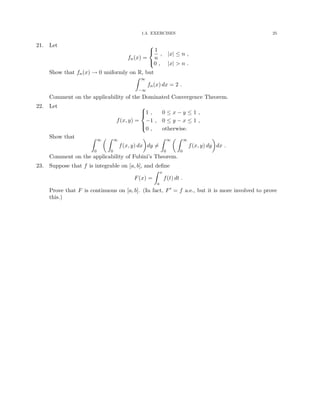 1.3. EXERCISES 25
21. Let
fn(x) =



1
n
, |x| ≤ n ,
0 , |x|  n .
Show that fn(x) → 0 uniformly on R, but
Z ∞
−∞
fn(x) dx = 2 .
Comment on the applicability of the Dominated Convergence Theorem.
22. Let
f(x, y) =





1 , 0 ≤ x − y ≤ 1 ,
−1 , 0 ≤ y − x ≤ 1 ,
0 , otherwise.
Show that Z ∞
0
 Z ∞
0
f(x, y) dx

dy 6=
Z ∞
0
 Z ∞
0
f(x, y) dy

dx .
Comment on the applicability of Fubini’s Theorem.
23. Suppose that f is integrable on [a, b], and define
F(x) =
Z x
a
f(t) dt .
Prove that F is continuous on [a, b]. (In fact, F0 = f a.e., but it is more involved to prove
this.)
 