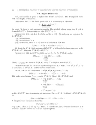 252 9. DIFFERENTIAL CALCULUS IN BANACH SPACES AND THE CALCULUS OF VARIATIONS
9.4. Higher Derivatives
Here, consideration is given to higher-order Fréchet derivatives. The development starts
with some helpful preliminaries.
Definition. Let X, Y be vector spaces over F. A n-linear map is a function
f : X × · · · × X
| {z }
n-components
−→ Y
for which f is linear in each argument separately. The set of all n-linear maps from X to Y is
denoted Bn(X, Y ). By convention, we take B0(X, Y ) = Y .
Proposition 9.18. Let X, Y be NLS’s and let n ∈ N. The following are equivalent for
f ∈ Bn(X, Y ).
(i) f is continuous,
(ii) f is continuous at 0,
(iii) f is bounded, which is to say there is a constant M such that
kf(x1, . . . , xn)kY ≤ Mkx1kX · · · kxnkX .
We denote by Bn(X, Y ) the subspace of Bn(X, Y ) of all bounded n-linear maps, and we let
B0(X, Y ) = Y . Moreover, B1(X, Y ) = B(X, Y ).
Proposition 9.19. Let X, Y be NLS’s and n ∈ N. For f ∈ Bn(X, Y ), define
kfkBn(X,Y ) = sup
xi∈X:
kxik≤1
1≤i≤n
kf(x1, . . . , xn)kY .
Then k · kBn(X,Y ) is a norm on Bn(X, Y ) and if Y is complete, so is Bn(X, Y ).
Proposition 9.20. Let k, ` be non-negative integers and X, Y NLS’s. Then Bk(X, B`(X, Y ))
is isomorphic to Bk+`(X, Y ) and the norms are the same.
Proof. Let n = k + ` and define J : Bk(X, B`(X, Y )) → Bn(X, Y ) by
(Jf)(x1, . . . , xn) = f(x1, . . . , xk)(xk+1, . . . , xn) .
This makes sense because f(x1, . . . , xk) ∈ B`(X, Y ). Clearly Jf ∈ Bn(X, Y ), and
kJfkBn(X,Y ) = sup
kxik≤1
1≤i≤n
kJf(x1, . . . , xn)kY
= sup
kxik≤1
1≤i≤k
kf(x1, . . . , xk)kB`(X,Y )
= kfkBk(X,B`(X,Y )) ,
so Jf ∈ Bn(X, Y ) is norm preserving and one-to-one. For g ∈ Bn(X, Y ), define ĝ ∈ Bk(X, B`(X, Y ))
by
ĝ(x1, . . . , xk)(xk+1, . . . , xn) = g(x1, . . . , xn) .
A straightforward calculation shows that
kĝkBk(X,B`(X,Y )) ≤ kgkBn(X,Y ) ,
so ĝ ∈ Bk(X, B`(X, Y )) and Jĝ = g. Thus J is a one-to-one, onto, bounded linear map, so it
also has a bounded inverse and is in fact an isomorphism. 
 