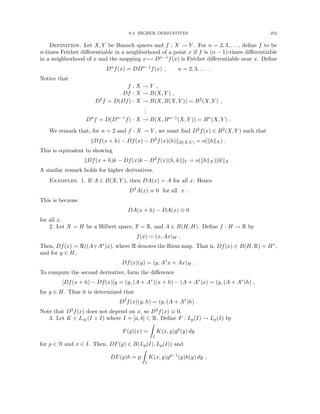 9.4. HIGHER DERIVATIVES 253
Definition. Let X, Y be Banach spaces and f : X → Y . For n = 2, 3, . . . , define f to be
n-times Fréchet differentiable in a neighborhood of a point x if f is (n − 1)-times differentiable
in a neighborhood of x and the mapping x 7→ Dn−1f(x) is Fréchet differentiable near x. Define
Dn
f(x) = DDn−1
f(x) , n = 2, 3, . . . .
Notice that
f : X → Y ,
Df : X → B(X, Y ) ,
D2
f = D(Df) : X → B(X, B(X, Y )) = B2
(X, Y ) ,
.
.
.
Dn
f = D(Dn−1
f) : X → B(X, Bn−1
(X, Y )) = Bn
(X, Y ) .
We remark that, for n = 2 and f : X → Y , we must find D2f(x) ∈ B2(X, Y ) such that
kDf(x + h) − Df(x) − D2
f(x)(h)kB(X,Y ) = o(khkX) .
This is equivalent to showing
kDf(x + h)k − Df(x)k − D2
f(x)(h, k)kY = o(khkX)kkkX .
A similar remark holds for higher derivatives.
Examples. 1. If A ∈ B(X, Y ), then DA(x) = A for all x. Hence
D2
A(x) ≡ 0 for all x .
This is because
DA(x + h) − DA(x) ≡ 0
for all x.
2. Let X = H be a Hilbert space, F = R, and A ∈ B(H, H). Define f : H → R by
f(x) = (x, Ax)H .
Then, Df(x) = R((A+A∗)x), where R denotes the Riesz map. That is, Df(x) ∈ B(H, R) = H∗,
and for y ∈ H,
Df(x)(y) = (y, A∗
x + Ax)H .
To compute the second derivative, form the difference
[Df(x + h) − Df(x)]y = (y, (A + A∗
)(x + h) − (A + A∗
)x) = (y, (A + A∗
)h) ,
for y ∈ H. Thus it is determined that
D2
f(x)(y, h) = (y, (A + A∗
)h) .
Note that D2f(x) does not depend on x, so D3f(x) ≡ 0.
3. Let K ∈ L∞(I × I) where I = [a, b] ⊂ R. Define F : Lp(I) → Lp(I) by
F(g)(x) =
Z
I
K(x, y)gp
(y) dy
for p ∈ N and x ∈ I. Then, DF(g) ∈ B(Lp(I), Lp(I)) and
DF(g)h = p
Z
I
K(x, y)gp−1
(y)h(y) dy ,
 