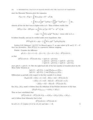 254 9. DIFFERENTIAL CALCULUS IN BANACH SPACES AND THE CALCULUS OF VARIATIONS
since the Binomial Theorem gives the expansion
F(g + h) − F(g) =
Z
I
K(x, y)[(g + h)p
− gp
] dy
=
Z
I
K(x, y)

pgp−1
(y)h(y) +

p
2

gp−2
(y)h2
(y) + · · ·

dy ,
wherein all but the first term is higher-order in h. Thus it follows readily that
DF(g + h)u − DF(g)u = p
Z
I
K(x, y)

(g + h)p−1
u − gp−1
u

dy
= p(p − 1)
Z
I
K(x, y)[gp−2
hu] dy + terms cubic in h, u .
It follows formally, and can be verified under strict hypotheses, that
D2
F(g)(h, k) = p(p − 1)
Z
I
K(x, y)gp−2
(y)h(y)k(y) dy .
Lemma 9.21 (Schwarz). Let X, Y be Banach spaces, U an open subset of X and f : U → Y
have two derivatives. Then D2f(x) is a symmetric bilinear mapping.
Proof. Consider the difference
g(h, k) = f(x + h + k) − f(x + h) − f(x + k) + f(x) − D2
f(x)(k, h) ,
so that
kD2
f(x)(h, k) − D2
f(x)(k, h)kY = kg(h, k) − g(k, h)kY
≤ kg(h, k) − g(0, k)kY + kg(0, k) − g(k, h)kY
= kg(h, k) − g(0, k)kY + kg(0, h) − g(k, h)kY
since g(0, k) = g(0, h) = 0. But the right-hand side of the last equality is bounded above by the
Mean Value Theorem as
kg(h, k) − g(0, k)kY ≤ sup kD1gkB(X,Y )khkX ,
kg(k, h) − g(0, h)kY ≤ sup kD1gkB(X,Y )kkkX .
Differentiate g partially with respect to the first variable h to obtain
D1g(h, k)h̃ = Df(x + h + k)h̃ − Df(x + h)h̃ − D2
f(x)(k, h̃)
= Df(x + h + k)h̃ − Df(x)h̃ − D2
f(x)(h + k, h̃)
− [Df(x + h)h̃ − Df(x)h̃ − D2
f(x)(h, h̃)] .
For khkX, kkkX small, it follows from the definition of the Fréchet derivative of Df that
kD1g(h, k)kB(X,Y ) = o(khkX + kkkX) .
Thus we have established that
kD2
f(x)(h, k) − D2
f(x)(k, h)kY = o(kkkX + khkX) (khkX + kkkX) ,
and it follows from bilinearity that in fact
D2
f(x)(h, k) = D2
f(x)(k, h)
for all h, k ∈ X [replace (h, k) by (h, k) and take  → 0]. 
 