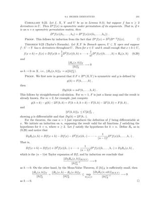 9.4. HIGHER DERIVATIVES 255
Corollary 9.22. Let f, X, Y and U be as in Lemma 9.21, but suppose f has n ≥ 2
derivatives in U. Then Dnf(x) is symmetric under permutation of its arguments. That is, if π
is an n × n symmetric permutation matrix, then
Dn
f(x)(h1, . . . , hn) = Dn
f(x)(π(h1, . . . , hn)) .
Proof. This follows by induction from the fact that Dnf(x) = D2(Dn−2f)(x). 
Theorem 9.23 (Taylor’s Formula). Let X, Y be Banach spaces, U ⊂ X open and suppose
f : U → Y has n derivatives throughout U. Then for x ∈ U and h small enough that x + h ∈ U,
f(x + h) = f(x) + Df(x)h +
1
2
D2
f(x)(h, h) + · · · +
1
n!
Dn
f(x)(h, . . . , h) + Rn(x, h) (9.29)
and
kRn(x, h)kY
khkn
X
−→ 0
as h → 0 in X, i.e., kRn(x, h)kY = o(khkn
X).
Proof. We first note in general that if F ∈ Bm(X, Y ) is symmetric and g is defined by
g(h) = F(h, . . . , h) ,
then
Dg(h)k = mF(h, . . . , h, k) .
This follows by straightforward calculation. For m = 1, F is just a linear map and the result is
already known. For m = 2, for example, just compute
g(h + k) − g(h) − 2F(h, k) = F(h + k, h + k) − F(h, h) − 2F(h, k) = F(k, k) ,
and
kF(k, k)kY ≤ Ckkk2
X ,
showing g is differentiable and that Dg(h) = 2F(h, ·).
For the theorem, the case n = 1 just reproduces the definition of f being differentiable at
x. We initiate an induction on n, supposing the result valid for all functions f satisfying the
hypotheses for k  n, where n ≥ 2. Let f satisfy the hypotheses for k = n. Define Rn as in
(9.29) and notice that
D2Rn(x, h) = Df(x + h) − Df(x) − D2
f(x)(h, ·) − · · · −
1
(n − 1)!
Dn
f(x)(h, . . . , h, ·) .
That is,
Df(x + h) = Df(x) + D2
f(x)(h, ·) + · · · +
1
(n − 1)!
Dn
f(x)(h, . . . , h, ·) + D2Rn(x, h) ,
which is the (n − 1)st Taylor expansion of Df, and by induction we conclude that
kD2Rn(x, h)kB(X,Y )
khkn−1
X
−→ 0
as h → 0. On the other hand, by the Mean-Value Theorem, if khkX is sufficiently small, then
kRn(x, h)kY
khkn
X
=
kRn(x, h) − Rn(x, 0)kY
khkn
X
≤ sup
0≤α≤1
kD2Rn(x, αh)kB(X,Y )
khkn−1
X
−→ 0
as h → 0. 
 