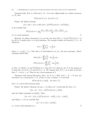 258 9. DIFFERENTIAL CALCULUS IN BANACH SPACES AND THE CALCULUS OF VARIATIONS
Theorem 9.28. If X is a NLS and f : X → R is twice differentiable at a relative minimum
x ∈ X, then
D2
f(x)(h, h) ≥ 0 for all h ∈ X .
Proof. By Taylor’s formula
f(x ± λh) = f(x) ± Df(x)λh + 1
2λ2
D2
f(x)(h, h) + o(λ2
khk2
X) ,
so we conclude that
D2
f(x)(h, h) = lim
λ→0
f(x + λh) + f(x − λh) − 2f(x)
λ2
≥ 0
if x is a local minimum. 
Remark. In infinite dimensions, it is not the case that Df(x) = 0 and D2f(x)(h, h)  0
for all h 6= 0 implies that x is a local minimum. For example consider the function f : `2 → R
defined by
f(x) =
∞
X
k=1

1
k
− xk

x2
k ,
where x = (xk)∞
k=1 ∈ `2. Note that f is well defined on `2 (i.e., the sum converges). Direct
calculation shows that
Df(x)(h) =
∞
X
k=1

2
k
− 3xk

xkhk ,
D2
f(x)(h, h) =
∞
X
k=1

2
k
− 6xk

h2
k ,
so f(0) = 0, Df(0) = 0, and D2f(0)(h, h)  0 for all h 6= 0. However, let xk be the element of
`2 such that xk
j is 0 if j 6= k and 2/k if j = k. We compute that f(xk)  0, in spite of the fact
that xk → 0 as k → ∞. Thus 0 is not a local minimum of f.
Theorem 9.29 (Second Derivative Test). Let X be a NLS, and f : X → R have two
derivatives at a critical point x ∈ X. If there is some constant c  0 such that
D2
f(x)(h, h) ≥ ckhk2
X for all h ∈ X ,
then x is a strict local minimum point.
Proof. By Taylor’s Theorem, for any ε  0, there is δ  0 such that for khkX ≤ δ,
|f(x + h) − f(x) − 1
2D2
f(x)(h, h)| ≤ εkhk2
X ,
since the Taylor remainder is o(khk2
X). Thus,
f(x + h) − f(x) ≥ 1
2D2
f(x)(h, h) − εkhk2
X ≥ (1
2c − ε)khk2
X ,
and taking ε = c/4, we conclude that
f(x + h) ≥ f(x) + 1
4ckhk2
X ,
i.e., f has a local minimum at x. 
 