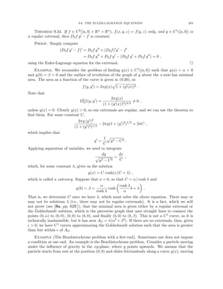 9.6. THE EULER-LAGRANGE EQUATIONS 263
Theorem 9.34. If f ∈ C2([a, b] × Rn × Rn), f(x, y, z) = f(y, z) only, and y ∈ C1([a, b]) is
a regular extremal, then D3f y0 − f is constant.
Proof. Simply compute
(D3f y0
− f)0
= D3f y00
+ (D3f)0
y0
− f0
= D3f y00
+ D2f y0
− (D2f y0
+ D3f y00
) = 0 ,
using the Euler-Lagrange equation for the extremal. 
Example. We reconsider the problem of finding y(x) ∈ C1([a, b]) such that y(a) = α  0
and y(b) = β  0 and the surface of revolution of the graph of y about the x-axis has minimal
area. The area as a function of the curve is given in (9.30), so
f(y, y0
) = 2πy(x)
p
1 + (y0(x))2 .
Note that
D2
3f(y, y0
) =
2πy(x)
(1 + (y0(x))2)3/2
6= 0 ,
unless y(x) = 0. Clearly y(x)  0, so our extremals are regular, and we can use the theorem to
find them. For some constant C,
2πy (y0)2
(1 + (y0)2)1/2
− 2πy(1 + (y0
)2
)1/2
= 2πC ,
which implies that
y0
=
1
C
p
y2 − C2 .
Applying separation of variables, we need to integrate
dy
p
y2 − C2
=
dx
C
,
which, for some constant λ, gives us the solution
y(x) = C cosh(x/C + λ) ,
which is called a catenary. Suppose that a = 0, so that C = α/ cosh λ and
y(b) = β =
α
cosh λ
cosh

cosh λ
α
b + λ

.
That is, we determine C once we have λ, which must solve the above equation. There may or
may not be solutions λ (i.e., there may not be regular extremals). It is a fact, which we will
not prove (see [Sa, pp. 62ff.]), that the minimal area is given either by a regular extremal or
the Goldschmidt solution, which is the piecewise graph that uses straight lines to connect the
points (0, α) to (0, 0), (0, 0) to (b, 0), and finally (b, 0) to (b, β). This is not a C1 curve, so it is
technically inadmissible, but it has area AG = π(α2 +β2). If there are no extremals, then, given
  0, we have C1 curves approximating the Goldschmidt solution such that the area is greater
than but within  of AG.
Example (The Brachistochrone problem with a free end). Sometimes one does not impose
a condition at one end. An example is the Brachistochrone problem. Consider a particle moving
under the influence of gravity in the xy-plane, where y points upwards. We assume that the
particle starts from rest at the position (0, 0) and slides frictionlessly along a curve y(x), moving
 