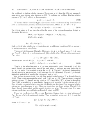 266 9. DIFFERENTIAL CALCULUS IN BANACH SPACES AND THE CALCULUS OF VARIATIONS
Our problem is to find the relative extrema of f restricted to M. Note that M is not necessarily
open, so we must discuss what happens on ∂M. To rephrase our problem: Find the relative
extrema of f(x) on U subject to the constraints
g1(x) = ... = gm(x) = 0 . (9.31)
To find the relative extrema of f(x) on U subject to the constraints (9.31), we can instead
solve an unconstrained problem, albeit in more dimensions. Define H : X × Rm → R by
H(x, λ) = f(x) + λ1g1(x) + ... + λmgm(x) . (9.32)
The critical points of H are given by solving for a root of the system of equations defined by
the partial derivatives
D1H(x, λ) = Df(x) + λ1Dg1(x) + ... + λmDgm(x) ,
D2H(x, λ) = g1(x) ,
.
.
.
Dm+1H(x, λ) = gm(x) .
Such a critical point satisfies the m constraints and an additional condition which is necessary
for an extrema, as we prove below.
Theorem 9.36 (Lagrange Multiplier Theorem). Let X be a Banach space, U ⊂ X open,
and f, gi : U → R, i = 1, ..., m, be continuously differentiable. If x ∈ M is a relative extrema for
f|M , where
M = {x ∈ U : gi(x) = 0 for all i} ,
then there is a nonzero λ = (λ0, ..., λm) ∈ Rm+1 such that
λ0Df(x) + λ1Dg1(x) + ... + λmDgm(x) = 0 . (9.33)
That is, to find a local extrema in M, we need only consider points that satisfy (9.33). We
search through the unconstrained space U for such points x, and then we must verify that in
fact x ∈ M holds. Two possibilities arise for x ∈ U. If {Dgi(x)}m
i=1 is linearly independent,
the only nontrivial way to satisfy (9.33) is to take λ0 6= 0. Otherwise, {Dgi(x)}m
i=1 is linearly
dependent, and (9.33) is satisfied for a nonzero λ with λ0 = 0.
Our method of search then is clear. (1) First we find critical points of H as defined above in
(9.32). These points automatically satisfy both (9.33) and x ∈ M. These points are potential
relative extrema. (2) Second, we find points x ∈ U where {Dgi(x)}m
i=1 is linearly dependent.
Then (9.33) is satisfied, so we must further check to see if indeed x ∈ M, i.e., each gi(x) = 0.
If so, x is also a potential relative extrema. (3) Finally, we determine if the potential relative
extrema are indeed extrema or not. Often, the constraints are chosen so that {Dgi(x)}m
i=1 is
always linearly independent, and the second step does not arise. (We remark that if we want
extrema on M̄, then we would also need to check points on ∂M.)
Proof of the Lagrange Multiplier Theorem. Suppose that x is a local minimum of
f|M ; the case of a local maximum is similar. Then we can find an open set V ⊂ U such that
x ∈ V and
f(x) ≤ f(y) for all y ∈ M ∩ V .
Define F : V → Rm+1 by
F(y) = (f(y), g1(y), ..., gm(y)) .
 