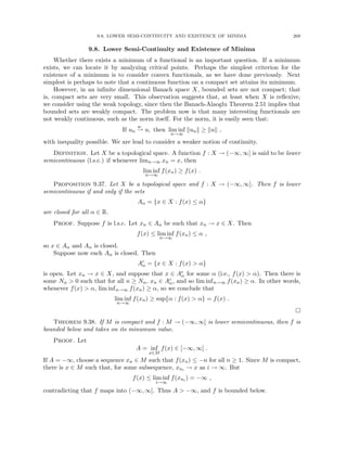 9.8. LOWER SEMI-CONTINUITY AND EXISTENCE OF MINIMA 269
9.8. Lower Semi-Continuity and Existence of Minima
Whether there exists a minimum of a functional is an important question. If a minimum
exists, we can locate it by analyzing critical points. Perhaps the simplest criterion for the
existence of a minimum is to consider convex functionals, as we have done previously. Next
simplest is perhaps to note that a continuous function on a compact set attains its minimum.
However, in an infinite dimensional Banach space X, bounded sets are not compact; that
is, compact sets are very small. This observation suggests that, at least when X is reflexive,
we consider using the weak topology, since then the Banach-Alaoglu Theorem 2.51 implies that
bounded sets are weakly compact. The problem now is that many interesting functionals are
not weakly continuous, such as the norm itself. For the norm, it is easily seen that:
If un
w
* u, then lim inf
n→∞
kunk ≥ kuk ,
with inequality possible. We are lead to consider a weaker notion of continuity.
Definition. Let X be a topological space. A function f : X → (−∞, ∞] is said to be lower
semicontinuous (l.s.c.) if whenever limn→∞ xn = x, then
lim inf
n→∞
f(xn) ≥ f(x) .
Proposition 9.37. Let X be a topological space and f : X → (−∞, ∞]. Then f is lower
semicontinuous if and only if the sets
Aα = {x ∈ X : f(x) ≤ α}
are closed for all α ∈ R.
Proof. Suppose f is l.s.c. Let xn ∈ Aα be such that xn → x ∈ X. Then
f(x) ≤ lim inf
n→∞
f(xn) ≤ α ,
so x ∈ Aα and Aα is closed.
Suppose now each Aα is closed. Then
Ac
α = {x ∈ X : f(x)  α}
is open. Let xn → x ∈ X, and suppose that x ∈ Ac
α for some α (i.e., f(x)  α). Then there is
some Nα  0 such that for all n ≥ Nα, xn ∈ Ac
α, and so lim infn→∞ f(xn) ≥ α. In other words,
whenever f(x)  α, lim infn→∞ f(xn) ≥ α, so we conclude that
lim inf
n→∞
f(xn) ≥ sup{α : f(x)  α} = f(x) .

Theorem 9.38. If M is compact and f : M → (−∞, ∞] is lower semicontinuous, then f is
bounded below and takes on its minumum value.
Proof. Let
A = inf
x∈M
f(x) ∈ [−∞, ∞] .
If A = −∞, choose a sequence xn ∈ M such that f(xn) ≤ −n for all n ≥ 1. Since M is compact,
there is x ∈ M such that, for some subsequence, xni → x as i → ∞. But
f(x) ≤ lim inf
i→∞
f(xni ) = −∞ ,
contradicting that f maps into (−∞, ∞]. Thus A  −∞, and f is bounded below.
 