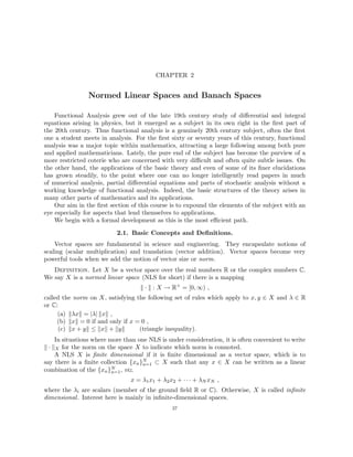 CHAPTER 2
Normed Linear Spaces and Banach Spaces
Functional Analysis grew out of the late 19th century study of differential and integral
equations arising in physics, but it emerged as a subject in its own right in the first part of
the 20th century. Thus functional analysis is a genuinely 20th century subject, often the first
one a student meets in analysis. For the first sixty or seventy years of this century, functional
analysis was a major topic within mathematics, attracting a large following among both pure
and applied mathematicians. Lately, the pure end of the subject has become the purview of a
more restricted coterie who are concerned with very difficult and often quite subtle issues. On
the other hand, the applications of the basic theory and even of some of its finer elucidations
has grown steadily, to the point where one can no longer intelligently read papers in much
of numerical analysis, partial differential equations and parts of stochastic analysis without a
working knowledge of functional analysis. Indeed, the basic structures of the theory arises in
many other parts of mathematics and its applications.
Our aim in the first section of this course is to expound the elements of the subject with an
eye especially for aspects that lend themselves to applications.
We begin with a formal development as this is the most efficient path.
2.1. Basic Concepts and Definitions.
Vector spaces are fundamental in science and engineering. They encapsulate notions of
scaling (scalar multiplication) and translation (vector addition). Vector spaces become very
powerful tools when we add the notion of vector size or norm.
Definition. Let X be a vector space over the real numbers R or the complex numbers C.
We say X is a normed linear space (NLS for short) if there is a mapping
k · k : X → R+
= [0, ∞) ,
called the norm on X, satisfying the following set of rules which apply to x, y ∈ X and λ ∈ R
or C:
(a) kλxk = |λ| kxk ,
(b) kxk = 0 if and only if x = 0 ,
(c) kx + yk ≤ kxk + kyk (triangle inequality).
In situations where more than one NLS is under consideration, it is often convenient to write
k · kX for the norm on the space X to indicate which norm is connoted.
A NLS X is finite dimensional if it is finite dimensional as a vector space, which is to
say there is a finite collection {xn}N
n=1 ⊂ X such that any x ∈ X can be written as a linear
combination of the {xn}N
n=1, viz.
x = λ1x1 + λ2x2 + · · · + λN xN ,
where the λi are scalars (member of the ground field R or C). Otherwise, X is called infinite
dimensional. Interest here is mainly in infinite-dimensional spaces.
27
 