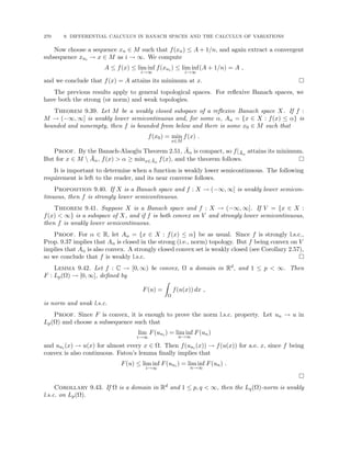 270 9. DIFFERENTIAL CALCULUS IN BANACH SPACES AND THE CALCULUS OF VARIATIONS
Now choose a sequence xn ∈ M such that f(xn) ≤ A + 1/n, and again extract a convergent
subsequence xni → x ∈ M as i → ∞. We compute
A ≤ f(x) ≤ lim inf
i→∞
f(xni ) ≤ lim inf
i→∞
(A + 1/n) = A ,
and we conclude that f(x) = A attains its minimum at x. 
The previous results apply to general topological spaces. For reflexive Banach spaces, we
have both the strong (or norm) and weak topologies.
Theorem 9.39. Let M be a weakly closed subspace of a reflexive Banach space X. If f :
M → (−∞, ∞] is weakly lower semicontinuous and, for some α, Aα = {x ∈ X : f(x) ≤ α} is
bounded and nonempty, then f is bounded from below and there is some x0 ∈ M such that
f(x0) = min
x∈M
f(x) .
Proof. By the Banach-Alaoglu Theorem 2.51, Āα is compact, so f|Āα
attains its minimum.
But for x ∈ M  Āα, f(x)  α ≥ minx∈Āα
f(x), and the theorem follows. 
It is important to determine when a function is weakly lower semicontinuous. The following
requirement is left to the reader, and its near converse follows.
Proposition 9.40. If X is a Banach space and f : X → (−∞, ∞] is weakly lower semicon-
tinuous, then f is strongly lower semicontinuous.
Theorem 9.41. Suppose X is a Banach space and f : X → (−∞, ∞]. If V = {x ∈ X :
f(x)  ∞} is a subspace of X, and if f is both convex on V and strongly lower semicontinuous,
then f is weakly lower semicontinuous.
Proof. For α ∈ R, let Aα = {x ∈ X : f(x) ≤ α} be as usual. Since f is strongly l.s.c.,
Prop. 9.37 implies that Aα is closed in the strong (i.e., norm) topology. But f being convex on V
implies that Aα is also convex. A strongly closed convex set is weakly closed (see Corollary 2.57),
so we conclude that f is weakly l.s.c. 
Lemma 9.42. Let f : C → [0, ∞) be convex, Ω a domain in Rd, and 1 ≤ p  ∞. Then
F : Lp(Ω) → [0, ∞], defined by
F(u) =
Z
Ω
f(u(x)) dx ,
is norm and weak l.s.c.
Proof. Since F is convex, it is enough to prove the norm l.s.c. property. Let un → u in
Lp(Ω) and choose a subsequence such that
lim
i→∞
F(uni ) = lim inf
n→∞
F(un)
and uni (x) → u(x) for almost every x ∈ Ω. Then f(uni (x)) → f(u(x)) for a.e. x, since f being
convex is also continuous. Fatou’s lemma finally implies that
F(u) ≤ lim inf
i→∞
F(uni ) = lim inf
n→∞
F(un) .

Corollary 9.43. If Ω is a domain in Rd and 1 ≤ p, q  ∞, then the Lq(Ω)-norm is weakly
l.s.c. on Lp(Ω).
 
