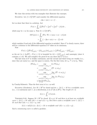 9.8. LOWER SEMI-CONTINUITY AND EXISTENCE OF MINIMA 271
We close this section with two examples that illustrate the concepts.
Example. Let f ∈ C∞
0 (Rn) and consider the differential equation
−∆u + u|u| + u = f .
Let us show that there is a solution. Let
F(u) =
Z
Rd
1
2|∇u|2
+ 1
3|u|3
+ 1
2|u|2
− fu

dx ,
which may be +∞ for some u. Now if v ∈ C∞
0 (Rd),
DF(u)(v) =
Z
Rd
∇u · ∇v + |u|uv + uv − fv

dx
=
Z
Rd
− ∆u + u|u| + u − f

v dx
which vanishes if and only if the differential equation is satisfied. Since F is clearly convex, there
will be a solution to the differential equation if F takes on its minimum.
Now
F(u) ≥ 1
2k∇uk2
L2(Rd) − kfkL2(Rd)kukL2(Rd) ≥ 1
4k∇uk2
L2(Rd) − kfk2
L2(Rd) ,
so the set {u ∈ L2(Rd) : F(u) ≤ 1} is bounded by 4(1 + kfk2
L2(Rd)
), and nonempty (since it
contains u ≡ 0). We will complete the proof if we can show that F is l.s.c.
The last term of F is weakly continuous, and the second and third terms are weakly l.s.c.,
since they are norm l.s.c. and the space is convex. For the first term, let un
w
* u in L2. Then
k∇ukL2 = sup
ψ∈(C∞
0 )d, kψkL2 =1
|(ψ, ∇u)L2 |
= sup
ψ∈(C∞
0 )d, kψkL2 =1
|(∇ · ψ, u)L2 |
≤ sup
ψ∈(C∞
0 )d, kψkL2 =1
lim
n→∞
|(∇ · ψ, un)L2 |
= sup
ψ∈(C∞
0 )d, kψkL2 =1
lim
n→∞
|(ψ, ∇un)L2 |
≤ lim inf
n→∞
k∇unkL2
by Cauchy-Schwartz. Thus the first term is l.s.c. as well.
Example (Geodesics). Let M ⊂ Rd be closed and let γ : [0, 1] → M be a rectifiable curve
(i.e., γ is continuous and γ0, as a distribution, is in L1([0, 1]; Rd)). The length of γ is
L(γ) =
Z 1
0
|γ0
(s)| ds .
Theorem 9.44. Suppose M ⊂ Rd be closed. If x, y ∈ M and there is at least one rectifiable
curve γ : [0, 1] → M with γ(0) = x and γ(1) = y, then there exists a rectifiable curve γ̃ : [0, 1] →
M such that γ̃(0) = x, γ̃(1) = y, and
L(γ̃) = inf{L(γ)|γ : [0, 1] → M is rectifiable and γ(0) = x, γ(1) = y} .
Such a minimizing curve is called a geodesic.
 