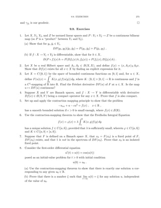 9.9. EXERCISES 273
and γf0 is our geodesic. 
9.9. Exercises
1. Let X, Y1, Y2, and Z be normed linear spaces and P : Y1 × Y2 → Z be a continuous bilinear
map (so P is a “product” between Y1 and Y2).
(a) Show that for yi, ŷi ∈ Yi,
DP(y1, y2)(ŷ1, ŷ2) = P(y1, ŷ2) + P(ŷ1, y2) .
(b) If f : X → Y1 × Y2 is differentiable, show that for h ∈ X,
D(P ◦ f)(x) h = P(Df1(x) h, f2(x)) + P(f1(x), Df2(x) h) .
2. Let X be a real Hilbert space and A1, A2 ∈ B(X, X), and define f(x) = (x, A1x)XA2x.
Show that Df(x) exists for all x ∈ X by finding an explicit expression for it.
3. Let X = C([0, 1]) be the space of bounded continuous functions on [0, 1] and, for u ∈ X,
define F(u)(x) =
Z 1
0
K(x, y) f(u(y)) dy, where K : [0, 1] × [0, 1] → R is continuous and f is
a C1-mapping of R into R. Find the Fréchet derivative DF(u) of F at u ∈ X. Is the map
u 7→ DF(u) continuous?
4. Suppose X and Y are Banach spaces, and f : X → Y is differentiable with derivative
Df(x) ∈ B(X, Y ) being a compact operator for any x ∈ X. Prove that f is also compact.
5. Set up and apply the contraction mapping principle to show that the problem
−uxx + u − u2
= f(x) , x ∈ R ,
has a smooth bounded solution if   0 is small enough, where f(x) ∈ S(R).
6. Use the contraction-mapping theorem to show that the Fredholm Integral Equation
f(x) = ϕ(x) + λ
Z b
a
K(x, y)f(y) dy
has a unique solution f ∈ C([a, b]), provided that λ is sufficiently small, wherein ϕ ∈ C([a, b])
and K ∈ C([a, b] × [a, b]).
7. Suppose that F is defined on a Banach space X, that x0 = F(x0) is a fixed point of F,
DF(x0) exists, and that 1 is not in the spectrum of DF(x0). Prove that x0 is an isolated
fixed point.
8. Consider the first-order differential equation
u0
(t) + u(t) = cos(u(t))
posed as an initial-value problem for t  0 with initial condition
u(0) = u0 .
(a) Use the contraction-mapping theorem to show that there is exactly one solution u cor-
responding to any given u0 ∈ R.
(b) Prove that there is a number ξ such that lim
t→∞
u(t) = ξ for any solution u, independent
of the value of u0.
 