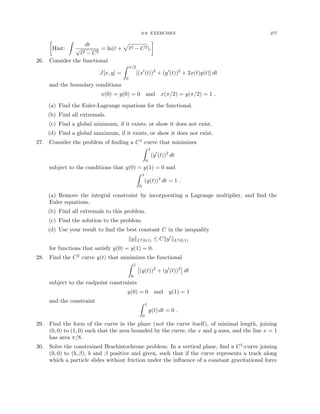 9.9. EXERCISES 277

Hint:
Z
dt
√
t2 − C2
= ln(t +
p
t2 − C2).

26. Consider the functional
J[x, y] =
Z π/2
0
[(x0
(t))2
+ (y0
(t))2
+ 2x(t)y(t)] dt
and the boundary conditions
x(0) = y(0) = 0 and x(π/2) = y(π/2) = 1 .
(a) Find the Euler-Lagrange equations for the functional.
(b) Find all extremals.
(c) Find a global minimum, if it exists, or show it does not exist.
(d) Find a global maximum, if it exists, or show it does not exist.
27. Consider the problem of finding a C1 curve that minimizes
Z 1
0
(y0
(t))2
dt
subject to the conditions that y(0) = y(1) = 0 and
Z 1
0
(y(t))2
dt = 1 .
(a) Remove the integral constraint by incorporating a Lagrange multiplier, and find the
Euler equations.
(b) Find all extremals to this problem.
(c) Find the solution to the problem.
(d) Use your result to find the best constant C in the inequality
kykL2(0,1) ≤ Cky0
kL2(0,1)
for functions that satisfy y(0) = y(1) = 0.
28. Find the C2 curve y(t) that minimizes the functional
Z 1
0

(y(t))2
+ (y0
(t))2

dt
subject to the endpoint constraints
y(0) = 0 and y(1) = 1
and the constraint Z 1
0
y(t) dt = 0 .
29. Find the form of the curve in the plane (not the curve itself), of minimal length, joining
(0, 0) to (1, 0) such that the area bounded by the curve, the x and y axes, and the line x = 1
has area π/8.
30. Solve the constrained Brachistochrone problem: In a vertical plane, find a C1-curve joining
(0, 0) to (b, β), b and β positive and given, such that if the curve represents a track along
which a particle slides without friction under the influence of a constant gravitational force
 