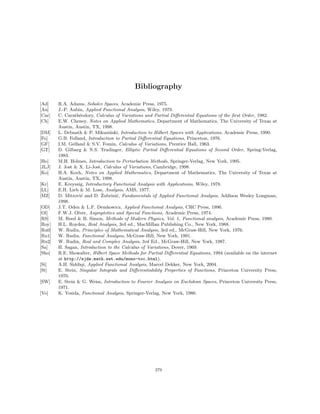 Bibliography
[Ad] R.A. Adams, Sobolev Spaces, Academic Press, 1975.
[Au] J.-P. Aubin, Applied Functional Analysis, Wiley, 1979.
[Car] C. Carathéodory, Calculus of Variations and Partial Differential Equations of the first Order, 1982.
[Ch] E.W. Cheney, Notes on Applied Mathematics, Department of Mathematics, The University of Texas at
Austin, Austin, TX, 1998.
[DM] L. Debnath  P. Mikusiński, Introduction to Hilbert Spaces with Applications, Academic Press, 1990.
[Fo] G.B. Folland, Introduction to Partial Differential Equations, Princeton, 1976.
[GF] I.M. Gelfand  S.V. Fomin, Calculus of Variations, Prentice Hall, 1963.
[GT] D. Gilbarg  N.S. Trudinger, Elliptic Partial Differential Equations of Second Order, Spring-Verlag,
1983.
[Ho] M.H. Holmes, Introduction to Perturbation Methods, Springer-Verlag, New York, 1995.
[JLJ] J. Jost  X. Li-Jost, Calculus of Variations, Cambridge, 1998.
[Ko] H.A. Koch, Notes on Applied Mathematics, Department of Mathematics, The University of Texas at
Austin, Austin, TX, 1998.
[Kr] E. Kreyszig, Introductory Functional Analysis with Applications, Wiley, 1978.
[LL] E.H. Lieb  M. Loss, Analysis, AMS, 1977.
[MZ] D. Mitrović and D. Žubrinić, Fundamentals of Applied Functional Analysis, Addison Wesley Longman,
1998.
[OD] J.T. Oden  L.F. Demkowicz, Applied Functional Analysis, CRC Press, 1996.
[Ol] F.W.J. Olver, Asymptotics and Special Functions, Academic Press, 1974.
[RS] M. Reed  B. Simon, Methods of Modern Physics, Vol. 1, Functional analysis, Academic Press, 1980.
[Roy] H.L. Royden, Real Analysis, 3rd ed., MacMillan Publishing Co., New York, 1988.
[Ru0] W. Rudin, Principles of Mathematical Analysis, 3rd ed., McGraw-Hill, New York, 1976.
[Ru1] W. Rudin, Functional Analysis, McGraw-Hill, New York, 1991.
[Ru2] W. Rudin, Real and Complex Analysis, 3rd Ed., McGraw-Hill, New York, 1987.
[Sa] H. Sagan, Introduction to the Calculus of Variations, Dover, 1969.
[Sho] R.E. Showalter, Hilbert Space Methods for Partial Differential Equations, 1994 (available on the internet
at http://ejde.math.swt.edu/mono-toc.html).
[Si] A.H. Siddiqi, Applied Functional Analysis, Marcel Dekker, New York, 2004.
[St] E. Stein, Singular Integrals and Differentiability Properties of Functions, Princeton University Press,
1970.
[SW] E. Stein  G. Weiss, Introduction to Fourier Analysis on Euclidean Spaces, Princeton University Press,
1971.
[Yo] K. Yosida, Functional Analysis, Springer-Verlag, New York, 1980.
279
 
