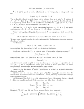 2.1. BASIC CONCEPTS AND DEFINITIONS. 29
A set U ⊂ X is open if for each x ∈ U, there is an r  0 (depending on x in general) such
that
Br(x) = {y ∈ X : d(y, x)  r} ⊂ U .
The set Br(x) is referred to as the (open) ball of radius r about x. A set F ⊂ X is closed if
Fc = X r F = {y ∈ X, y /
∈ F} is open. As with any metric space, F is closed if and only if
it is sequentially closed. That is, F is closed means that whenever {xn}∞
1 ⊂ F and xn → x as
n → ∞ for the metric, then it must be the case that x ∈ F.
Proposition 2.2. In a NLS X, the operations of addition, + : X × X → X and scalar
multiplication, · : F × X → X, and the norm, k · k : X → R, are continuous.
Proof. Let {xn}∞
n=1 and {yn}∞
n=1 be sequences in X converging to x, y ∈ X, respectively.
Then
k(xn + yn) − (x + y)k = k(xn − x) + (yn − y)k ≤ kxn − xk + kyn − yk → 0 .
We leave scalar multiplication for the reader, which requires the fact that a convergent sequence
of scalars is bounded.
For the norm,
kxk ≤ kx − xnk + kxnk ≤ 2kx − xnk + kxk ,
so we conclude that limn→∞ kxnk = kxk, i.e., the norm is continuous. 
Recall that a sequence {xn}∞
n=1 in a metric space (X, d) is called a Cauchy sequence if
lim
n,m→∞
d(xn, xm) = 0 ;
or equivalently, given ε  0, there is an N = N(ε) such that if n, m ≥ N, then
d(xn, xm) ≤ ε .
A metric space is called complete if every Cauchy sequence converges to a point in X. A
NLS (X, k · k) that is complete as a metric space is called a Banach space after the Polish
mathematician Stefan Banach, who was a pioneer in the subject.
Examples. (a) The spaces Rd and Cd are complete as we learn in advanced calculus or
elementary analysis.
(b) For a and b in [−∞, ∞], a  b, the space C([a, b]), k · kC([a,b])

is complete, since the
uniform limit of continuous functions is continuous. That is, a Cauchy sequence will converge
to a continuous function.
(c) The space C([a, b]), k · kL1([a,b])

is not complete. To see this, suppose that a = −1 and
b = 1 (we can translate and scale if this is not true) and define for n = 1, 2, 3, ...,
fn(x) =





1 if x ≤ 0 ,
1 − nx if 0  x  1/n ,
0 if x ≥ 1/n .
Each fn ∈ C([−1, 1]), and this is a Cauchy sequence for the given norm, since
Z 1
−1
|fn(x) − fm(x)| dx ≤
Z 1
0
(|fn(x)| + |fm(x)|) dx ≤
1
2n
+
1
2m
 