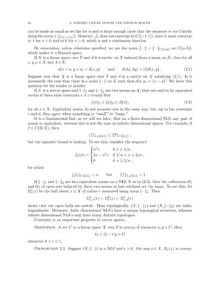 30 2. NORMED LINEAR SPACES AND BANACH SPACES
can be made as small as we like for n and m large enough (note that the sequence is not Cauchy
using the norm k·kC([−1,1])!). However, fn does not converge in C([−1, 1]), since it must converge
to 1 for x  0 and to 0 for x  0, which is not a continuous function.
By convention, unless otherwise specified, we use the norm k · k = k · kC([a,b]) on C([a, b]),
which makes it a Banach space.
If X is a linear space over F and d is a metric on X induced from a norm on X, then for all
x, y, a ∈ X and λ ∈ F,
d(x + a, y + a) = d(x, y) and d(λx, λy) = |λ|d(x, y) . (2.1)
Suppose now that X is a linear space over F and d is a metric on X satisfying (2.1). Is it
necessarily the case that there is a norm k · k on X such that d(x, y) = kx − yk? We leave this
question for the reader to ponder.
If X is a vector space and k·k1 and k · k2 are two norms on X, they are said to be equivalent
norms if there exist constants c, d  0 such that
ckxk1 ≤ kxk2 ≤ dkxk1 (2.2)
for all x ∈ X. Equivalent norms do not measure size in the same way, but, up to the constants
c and d, they agree when something is “small” or “large.”
It is a fundamental fact, as we will see later, that on a finite-dimensional NLS, any pair of
norms is equivalent, whereas this is not the case in infinite dimensional spaces. For example, if
f ∈ C([0, 1]), then
kfkL1([0,1]) ≤ kfkC([0,1]) ,
but the opposite bound is lacking. To see this, consider the sequence
fn(x) =





n2x if x ≤ 1/n ,
2n − n2x if 1/n  x  2/n ,
0 if x ≥ 2/n ,
for which
kfnkC([0,1]) = n but kfkL1([0,1]) = 1 .
If k · k1 and k · k2 are two equivalent norms on a NLS X as in (2.2), then the collections O1
and O2 of open sets induced by these two norms as just outlined are the same. To see this, let
Bi
r(x) be the ball about x ∈ X of radius r measured using norm k · ki. Then
B1
r/c(x) ⊂ B2
r (x) ⊂ B1
r/d(x)
shows that our open balls are nested. Thus topologically, (X, k · k1) and (X, k · k2) are indis-
tinguishable. Moreover, finite dimensional NLS’s have a unique topological structure, whereas
infinite dimensional NLS’s may have many distinct topologies.
Convexity is an important property in vector spaces.
Definition. A set C in a linear space X over F is convex if whenever x, y ∈ C, then
tx + (1 − t)y ∈ C
whenever 0 ≤ t ≤ 1.
Proposition 2.3. Suppose (X, k · k) is a NLS and r  0. For any x ∈ X, Br(x) is convex.
 