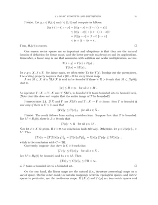 2.1. BASIC CONCEPTS AND DEFINITIONS. 31
Proof. Let y, z ∈ Br(x) and t ∈ [0, 1] and compute as follows:
kty + (1 − t)z − xk = kt(y − x) + (1 − t)(z − x)k
≤ kt(y − x)k + k(1 − t)(z − x)k
= |t| ky − xk + |1 − t| kz − xk
 tr + (1 − t)r = r .
Thus, Br(x) is convex. 
One reason vector spaces are so important and ubiquitous is that they are the natural
domain of definition for linear maps, and the latter pervade mathematics and its applications.
Remember, a linear map is one that commutes with addition and scalar multiplication, so that
T(x + y) = T(x) + T(y) ,
T(λx) = λT(x) ,
for x, y ∈ X, λ ∈ F. For linear maps, we often write Tx for T(x), leaving out the parentheses.
The scaling property requires that T(0) = 0 for every linear map.
A set M ⊂ X of a NLS X is said to be bounded if there is R  0 such that M ⊂ BR(0);
that is,
kxk ≤ R  ∞ for all x ∈ M .
An operator T : X → Y , X and Y NLS’s, is bounded if it takes bounded sets to bounded sets.
(Note that this does not require that the entire image of T be bounded!)
Proposition 2.4. If X and Y are NLS’s and T : X → Y is linear, then T is bounded if
and only if there is C  0 such that
kTxkY ≤ CkxkX for all x ∈ X .
Proof. The result follows from scaling considerations. Suppose first that T is bounded.
For M = B1(0), there is R  0 such that
kTykY ≤ R for all y ∈ M .
Now let x ∈ X be given. If x = 0, the conclusion holds trivially. Otherwise, let y = x/2kxkX ∈
M. Then
kTxkY = T(2kxkXy) Y
= 2kxkXTy Y
= 2kxkXkTykY ≤ 2RkxkX ,
which is the conclusion with C = 2R.
Conversely, suppose that there is C  0 such that
kTxkY ≤ CkxkX for all x ∈ X .
Let M ⊂ BR(0) be bounded and fix x ∈ M. Then
kTxkY ≤ CkxkX ≤ CR  ∞,
so T takes a bounded set to a bounded set. 
On the one hand, the linear maps are the natural (i.e., structure preserving) maps on a
vector space. On the other hand, the natural mappings between topological spaces, and metric
spaces in particular, are the continuous maps. If (X, d) and (Y, ρ) are two metric spaces and
 