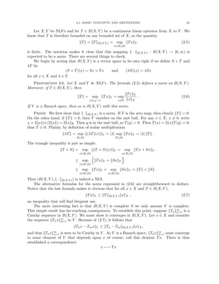 2.1. BASIC CONCEPTS AND DEFINITIONS. 33
Let X, Y be NLS’s and let T ∈ B(X, Y ) be a continuous linear operator from X to Y . We
know that T is therefore bounded on any bounded set of X, so the quantity
kTk = kTkB(X,Y ) = sup
x∈B1(0)
kTxkY (2.5)
is finite. The notation makes it clear that this mapping k · kB(X,Y ) : B(X, Y ) → [0, ∞) is
expected to be a norm. There are several things to check.
We begin by noting that B(X, Y ) is a vector space in its own right if we define S + T and
λT by
(S + T)(x) = Sx + Tx and (λS)(x) = λSx
for all x ∈ X and λ ∈ F.
Proposition 2.6. Let X and Y be NLS’s. The formula (2.5) defines a norm on B(X, Y ).
Moreover, if T ∈ B(X, Y ), then
kTk = sup
kxkX =1
kTxkY = sup
x6=0
kTxkY
kxkX
. (2.6)
If Y is a Banach space, then so is B(X, Y ) with this norm.
Proof. We first show that k·kB(X,Y ) is a norm. If T is the zero map, then clearly kTk = 0.
On the other hand, if kTk = 0, then T vanishes on the unit ball. For any x ∈ X, x 6= 0, write
x = 2kxk(x/2kxk) = 2kxky. Then y is in the unit ball, so T(y) = 0. Then T(x) = 2kxkT(y) = 0;
thus T ≡ 0. Plainly, by definition of scalar multiplication
kλTk = sup
B1(0)
k(λT)(x)kY = |λ| sup
B1(0)
kTxkY = |λ| kTk .
The triangle inequality is just as simple:
kT + Sk = sup
x∈B1(0)
k(T + S)(x)kY = sup
x∈B1(0)
kTx + SxkY
≤ sup
x∈B1(0)
n
kTxkY + kSxkY
o
≤ sup
x∈B1(0)
kTxkY + sup
x∈B1(0)
kSxkY = kTk + kSk .
Thus (B(X, Y ), k · kB(X,Y )) is indeed a NLS.
The alternative formulas for the norm expressed in (2.6) are straightforward to deduce.
Notice that the last formula makes it obvious that for all x ∈ X and T ∈ B(X, Y ),
kTxkY ≤ kTkB(X,Y )kxkX , (2.7)
an inequality that will find frequent use.
The more interesting fact is that B(X, Y ) is complete if we only assume Y is complete.
This simple result has far-reaching consequences. To establish this point, suppose {Tn}∞
n=1 is a
Cauchy sequence in B(X, Y ). We must show it converges in B(X, Y ). Let x ∈ X and consider
the sequence {Tnx}∞
n=1 in Y . Because of (2.7), it follows that
kTnx − TmxkY ≤ kTn − TmkB(X,Y )kxkX,
and thus {Tnx}∞
n=1 is seen to be Cauchy in Y . As Y is a Banach space, {Tnx}∞
n=1 must converge
to some element of Y that depends upon x of course; call this element Tx. There is thus
established a correspondence
x 7−→ Tx
 