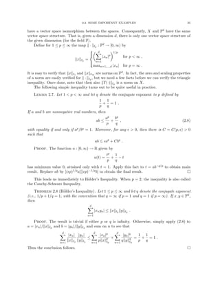 2.2. SOME IMPORTANT EXAMPLES 35
have a vector space isomorphism between the spaces. Consequently, X and Fd have the same
vector space structure. That is, given a dimension d, there is only one vector space structure of
the given dimension (for the field F).
Define for 1 ≤ p ≤ ∞ the map k · k`p : Fd → [0, ∞) by
kxk`p =





 d
X
n=1
|xn|p
1/p
for p  ∞ ,
maxn=1,...,d |xn| for p = ∞ .
It is easy to verify that kxk`1 and kxk`∞ are norms on Fd. In fact, the zero and scaling properties
of a norm are easily verified for k · k`p , but we need a few facts before we can verify the triangle
inequality. Once done, note that then also kT(·)k`p is a norm on X.
The following simple inequality turns out to be quite useful in practice.
Lemma 2.7. Let 1  p  ∞ and let q denote the conjugate exponent to p defined by
1
p
+
1
q
= 1 .
If a and b are nonnegative real numbers, then
ab ≤
ap
p
+
bq
q
, (2.8)
with equality if and only if ap/bq = 1. Moreover, for any   0, then there is C = C(p, )  0
such that
ab ≤ ap
+ Cbq
.
Proof. The function u : [0, ∞) → R given by
u(t) =
tp
p
+
1
q
− t
has minimum value 0, attained only with t = 1. Apply this fact to t = ab−q/p to obtain main
result. Replace ab by [(p)1/pa][(p)−1/pb] to obtain the final result. 
This leads us immediately to Hölder’s Inequality. When p = 2, the inequality is also called
the Cauchy-Schwarz Inequality.
Theorem 2.8 (Hölder’s Inequality). Let 1 ≤ p ≤ ∞ and let q denote the conjugate exponent
(i.e., 1/p + 1/q = 1, with the convention that q = ∞ if p = 1 and q = 1 if p = ∞). If x, y ∈ Fd,
then
d
X
n=1
|xnyn| ≤ kxk`p kyk`q .
Proof. The result is trivial if either p or q is infinity. Otherwise, simply apply (2.8) to
a = |xn|/kxk`p and b = |yn|/kyk`q and sum on n to see that
d
X
n=1
|xn|
kxk`p
|yn|
kyk`q
≤
d
X
n=1
|xn|p
pkxkp
`p
+
d
X
n=1
|yn|q
qkykq
`q
=
1
p
+
1
q
= 1 .
Thus the conclusion follows. 
 
